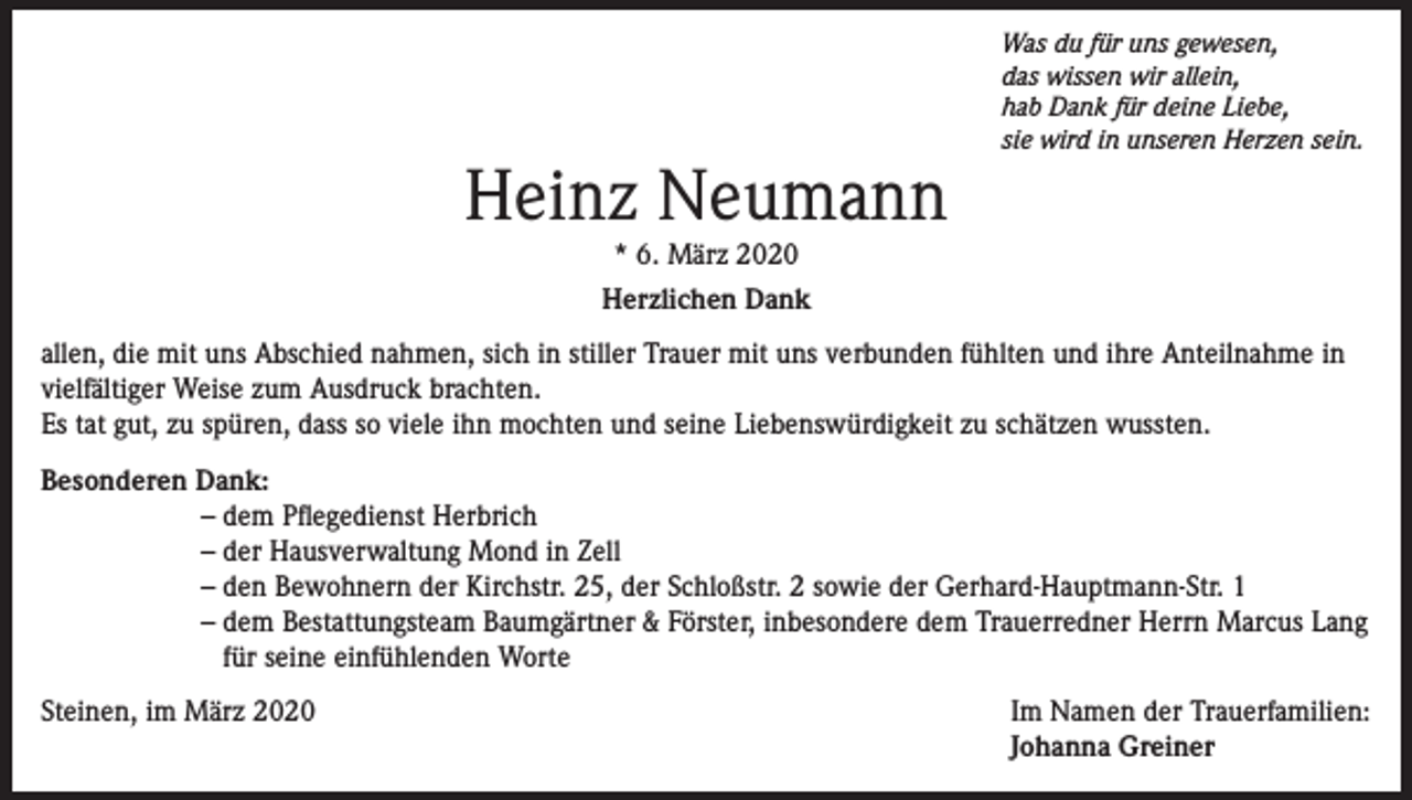 <p>Heinz Neumann</p><p>Was du für uns gewesen,<br />das wissen wir allein,<br />hab Dank für deine Liebe,<br />sie wird in unseren Herzen sein.</p><p>* 6. März 2020<br />Herzlichen Dank<br />allen, die mit uns Abschied nahmen, sich in stiller Trauer mit uns verbunden fühlten und ihre Anteilnahme in<br />vielfältiger Weise zum Ausdruck brachten.<br />Es tat gut, zu spüren, dass so viele ihn mochten und seine Liebenswürdigkeit zu schätzen wussten.<br />Besonderen Dank:<br />– dem Pflegedienst Herbrich<br />– der Hausverwaltung Mond in Zell<br />– den Bewohnern der Kirchstr. 25, der Schloßstr. 2 sowie der Gerhard-Hauptmann-Str. 1<br />– dem Bestattungsteam Baumgärtner &amp; Förster, inbesondere dem Trauerredner Herrn Marcus Lang<br />für seine einfühlenden Worte<br />Steinen, im März 2020</p><p>Im Namen der Trauerfamilien:<br />Johanna Greiner</p>