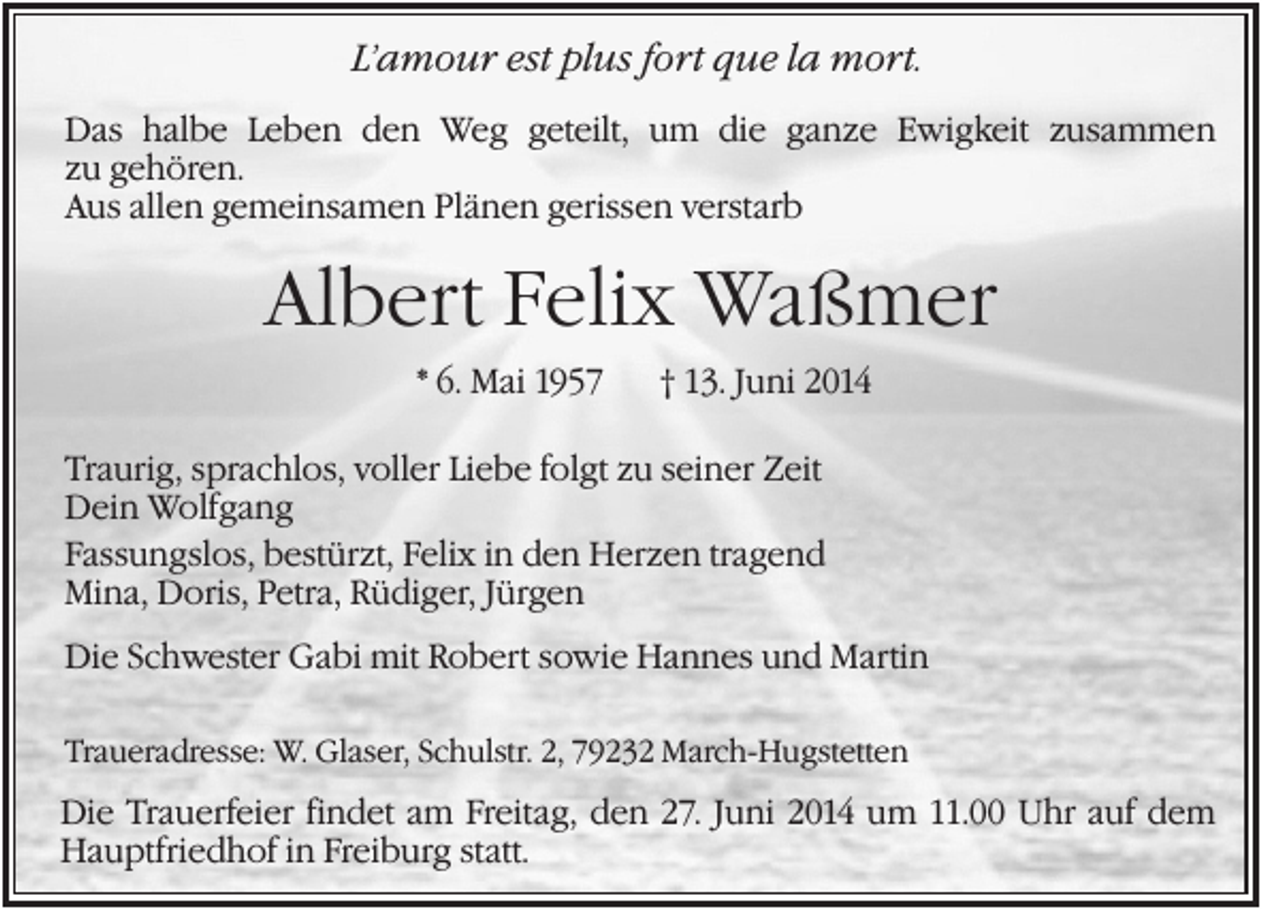 <p>L’amour est plus fort que la mort.<br />Das halbe Leben den Weg geteilt, um die ganze Ewigkeit zusammen<br />zu gehören.<br />Aus allen gemeinsamen Plänen gerissen verstarb</p><p>Albert Felix Waßmer<br />* 6. Mai 1957</p><p>† 13. Juni 2014</p><p>Traurig, sprachlos, voller Liebe folgt zu seiner Zeit<br />Dein Wolfgang<br />Fassungslos, bestürzt, Felix in den Herzen tragend<br />Mina, Doris, Petra, Rüdiger, Jürgen<br />Die Schwester Gabi mit Robert sowie Hannes und Martin<br />Traueradresse: W. Glaser, Schulstr. 2, 79232 March-Hugstetten</p><p>Die Trauerfeier findet am Freitag, den 27. Juni 2014 um 11.00 Uhr auf dem<br />Hauptfriedhof in Freiburg statt.</p>