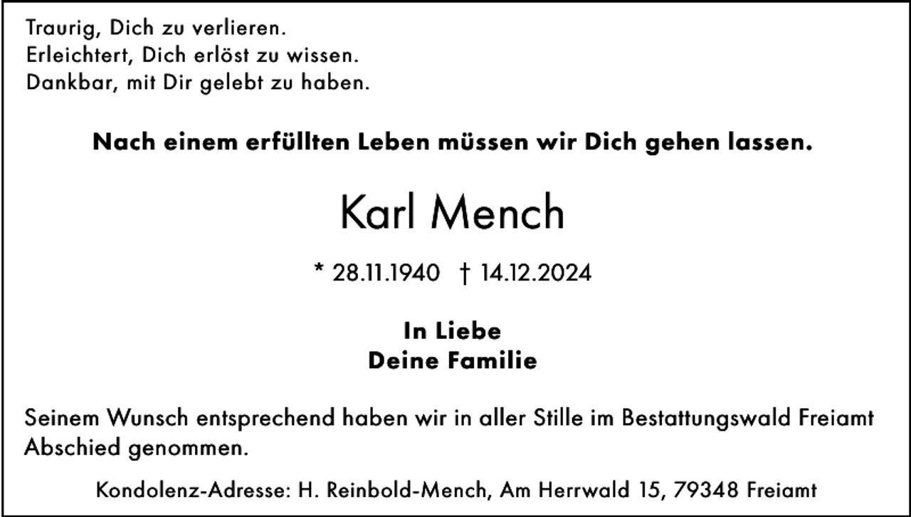 <p>Traurig, Dich zu verlieren.<br />Erleichtert, Dich erlöst zu wissen.<br />Dankbar, mit Dir gelebt zu haben.</p><p>Nach einem erfüllten Leben müssen wir Dich gehen lassen.</p><p>Karl Mench<br />* 28.11.1940 † 14.12.2024<br />In Liebe<br />Deine Familie<br />Seinem Wunsch entsprechend haben wir in aller Stille im Bestattungswald Freiamt<br />Abschied genommen.<br />Kondolenz-Adresse: H. Reinbold-Mench, Am Herrwald 15, 79348 Freiamt</p>