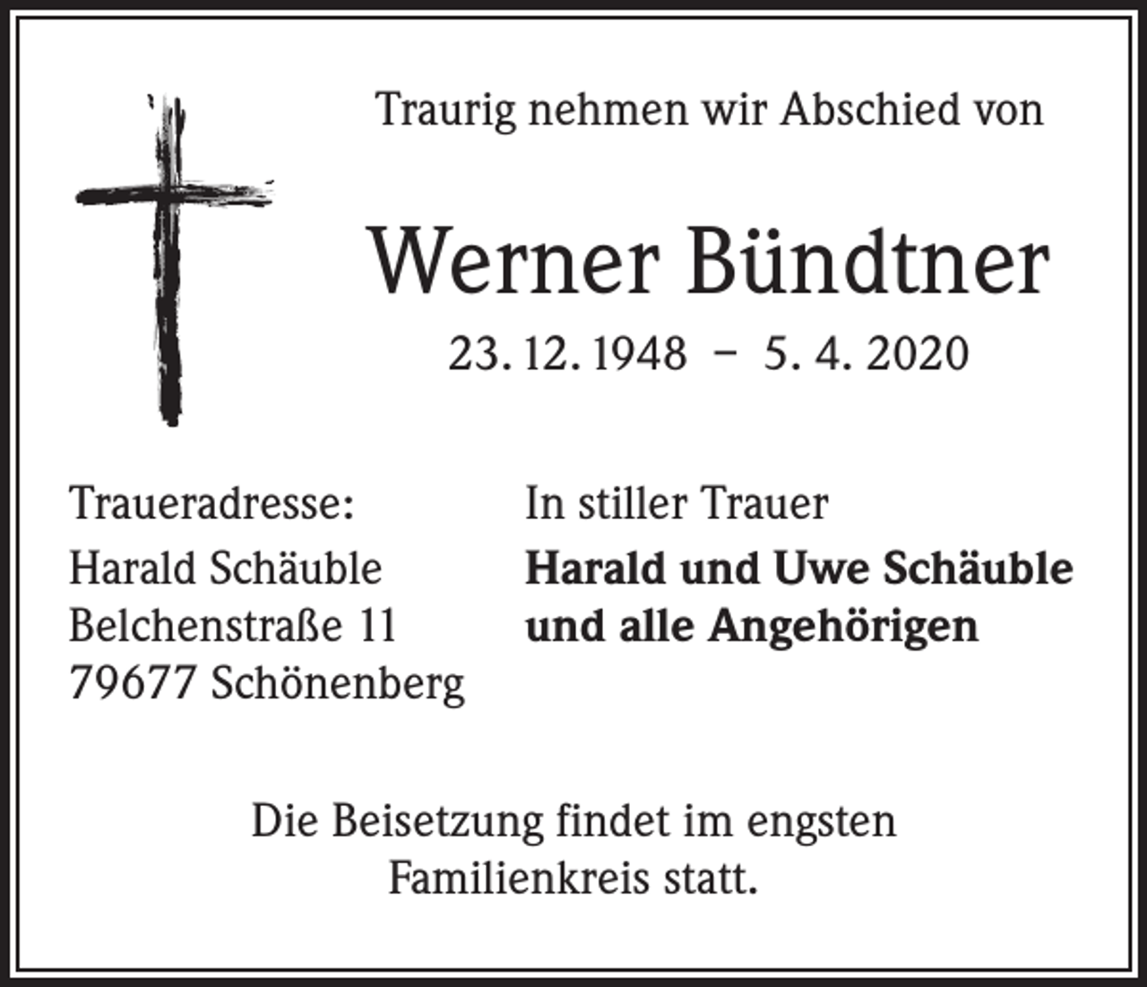 <p>Traurig nehmen wir Abschied von</p><p>Werner Bündtner<br />23. 12. 1948 – 5. 4. 2020<br />Traueradresse:<br />Harald Schäuble<br />Belchenstraße 11<br />79677 Schönenberg</p><p>In stiller Trauer<br />Harald und Uwe Schäuble<br />und alle Angehörigen</p><p>Die Beisetzung findet im engsten<br />Familienkreis statt.</p>