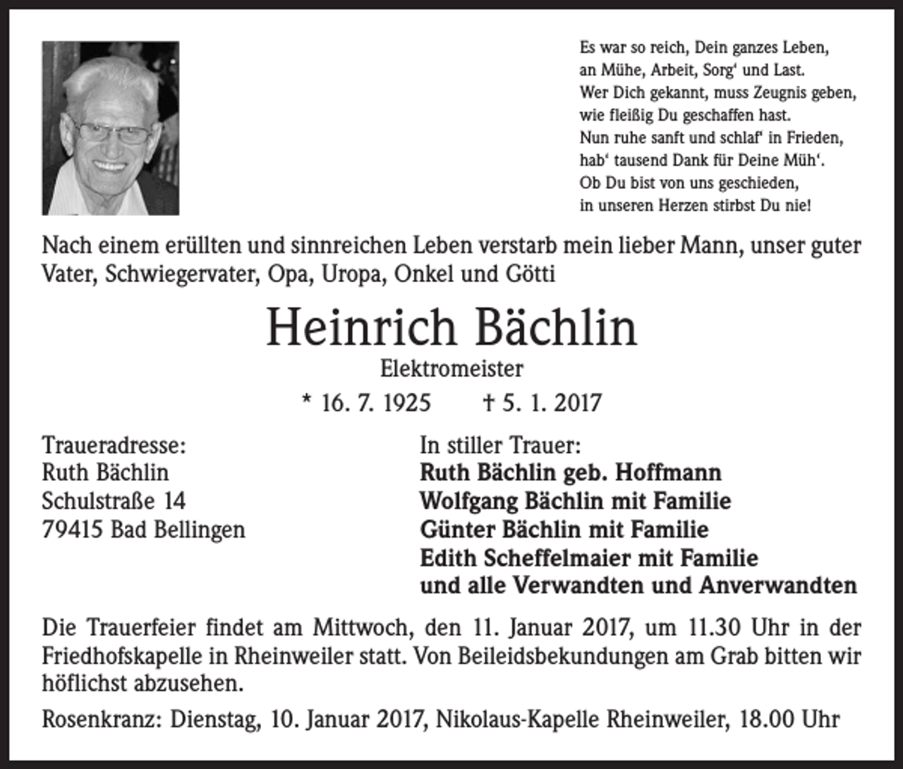 <p>Es war so reich, Dein ganzes Leben,<br />an Mühe, Arbeit, Sorg‘ und Last.<br />Wer Dich gekannt, muss Zeugnis geben,<br />wie fleißig Du geschaffen hast.<br />Nun ruhe sanft und schlaf‘ in Frieden,<br />hab‘ tausend Dank für Deine Müh‘.<br />Ob Du bist von uns geschieden,<br />in unseren Herzen stirbst Du nie!</p><p>Nach einem erüllten und sinnreichen Leben verstarb mein lieber Mann, unser guter<br />Vater, Schwiegervater, Opa, Uropa, Onkel und Götti</p><p>Heinrich Bächlin<br />Elektromeister<br />* 16. 7. 1925 † 5. 1. 2017</p><p>Traueradresse:<br />Ruth Bächlin<br />Schulstraße 14<br />79415 Bad Bellingen</p><p>In stiller Trauer:<br />Ruth Bächlin geb. Hoffmann<br />Wolfgang Bächlin mit Familie<br />Günter Bächlin mit Familie<br />Edith Scheffelmaier mit Familie<br />und alle Verwandten und Anverwandten</p><p>Die Trauerfeier findet am Mittwoch, den 11. Januar 2017, um 11.30 Uhr in der<br />Friedhofskapelle in Rheinweiler statt. Von Beileidsbekundungen am Grab bitten wir<br />höflichst abzusehen.<br />Rosenkranz: Dienstag, 10. Januar 2017, Nikolaus-Kapelle Rheinweiler, 18.00 Uhr</p>