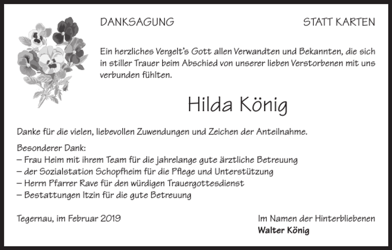<p>DANKSAGUNG</p><p>STATT KARTEN</p><p>Ein herzliches Vergelt’s Gott allen Verwandten und Bekannten, die sich<br />in stiller Trauer beim Abschied von unserer lieben Verstorbenen mit uns<br />verbunden fühlten.</p><p>Hilda König<br />Danke für die vielen, liebevollen Zuwendungen und Zeichen der Anteilnahme.<br />Besonderer Dank:<br />– Frau Heim mit ihrem Team für die jahrelange gute ärztliche Betreuung<br />– der Sozialstation Schopfheim für die Pflege und Unterstützung<br />– Herrn Pfarrer Rave für den würdigen Trauergottesdienst<br />– Bestattungen ltzin für die gute Betreuung<br />Tegernau, im Februar 2019 Im Namen der Hinterbliebenen<br />Walter König</p>