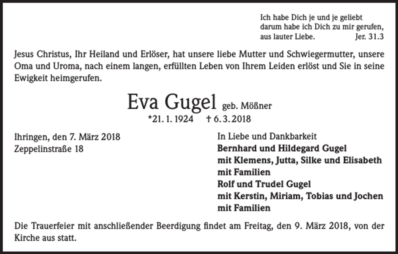 <p>Ich habe Dich je und je geliebt<br />darum habe ich Dich zu mir gerufen,<br />aus lauter Liebe.<br />Jer. 31.3</p><p>Jesus Christus, Ihr Heiland und Erlöser, hat unsere liebe Mutter und Schwiegermutter, unsere<br />Oma und Uroma, nach einem langen, erfüllten Leben von Ihrem Leiden erlöst und Sie in seine<br />Ewigkeit heimgerufen.</p><p>Eva Gugel geb. Mößner<br />*21. 1. 1924</p><p>Ihringen, den 7. März 2018<br />Zeppelinstraße 18</p><p>† 6. 3. 2018</p><p>In Liebe und Dankbarkeit<br />Bernhard und Hildegard Gugel<br />mit Klemens, Jutta, Silke und Elisabeth<br />mit Familien<br />Rolf und Trudel Gugel<br />mit Kerstin, Miriam, Tobias und Jochen<br />mit Familien</p><p>Die Trauerfeier mit anschließender Beerdigung findet am Freitag, den 9. März 2018, von der<br />Kirche aus statt.</p>