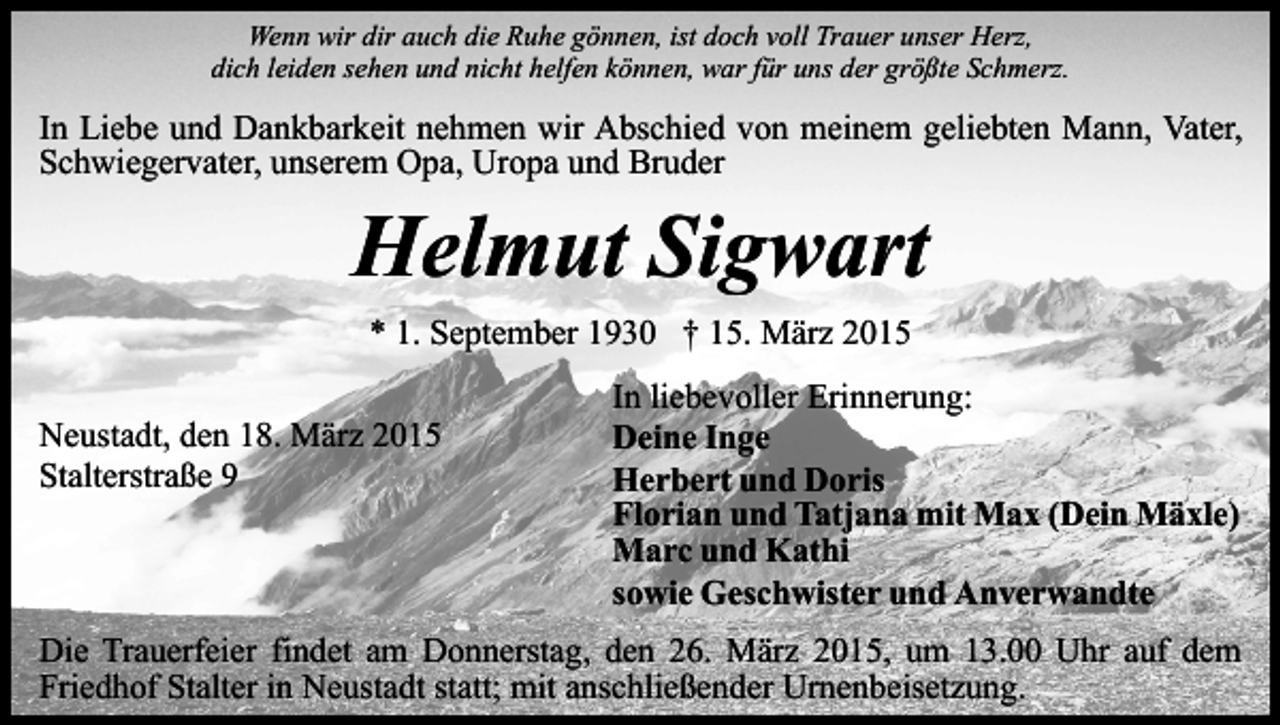 <p>Wenn wir dir auch die Ruhe gönnen, ist doch voll Trauer unser Herz,<br />dich leiden sehen und nicht helfen können, war für uns der größte Schmerz.</p><p>In Liebe und Dankbarkeit nehmen wir Abschied von meinem geliebten Mann, Vater,<br />Schwiegervater, unserem Opa, Uropa und Bruder</p><p>Helmut Sigwart<br />* 1. September 1930 † 15. März 2015</p><p>Neustadt, den 18. März 2015<br />Stalterstraße 9</p><p>In liebevoller Erinnerung:<br />Deine Inge<br />Herbert und Doris<br />Florian und Tatjana mit Max (Dein Mäxle)<br />Marc und Kathi<br />sowie Geschwister und Anverwandte</p><p>Die Trauerfeier findet am Donnerstag, den 26. März 2015, um 13.00 Uhr auf dem<br />Friedhof Stalter in Neustadt statt; mit anschließender Urnenbeisetzung.</p>