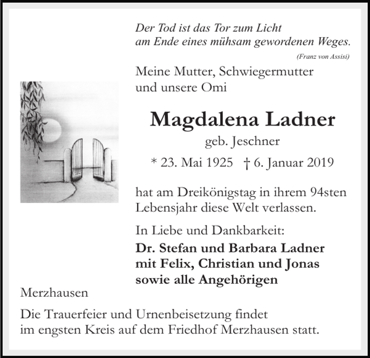 <p>Der Tod ist das Tor zum Licht<br />am Ende eines mühsam gewordenen Weges.<br />(Franz von Assisi)</p><p>Meine Mutter, Schwiegermutter<br />und unsere Omi</p><p>Magdalena Ladner<br />geb. Jeschner<br />* 23. Mai 1925 † 6. Januar 2019<br />hat am Dreikönigstag in ihrem 94sten<br />Lebensjahr diese Welt verlassen.<br />In Liebe und Dankbarkeit:<br />Dr. Stefan und Barbara Ladner<br />mit Felix, Christian und Jonas<br />sowie alle Angehörigen<br />Merzhausen<br />Die Trauerfeier und Urnenbeisetzung findet<br />im engsten Kreis auf dem Friedhof Merzhausen statt.</p>