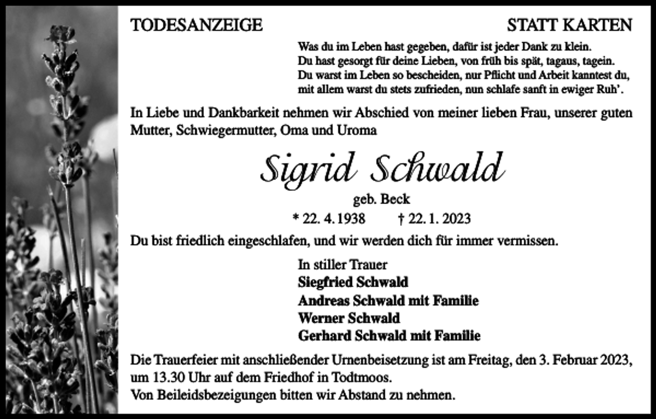 <p>TODESANZEIGE</p><p>STATT KARTEN<br />Was du im Leben hast gegeben, dafür ist jeder Dank zu klein.<br />Du hast gesorgt für deine Lieben, von früh bis spät, tagaus, tagein.<br />Du warst im Leben so bescheiden, nur Pflicht und Arbeit kanntest du,<br />mit allem warst du stets zufrieden, nun schlafe sanft in ewiger Ruh’.</p><p>In Liebe und Dankbarkeit nehmen wir Abschied von meiner lieben Frau, unserer guten<br />Mutter, Schwiegermutter, Oma und Uroma</p><p>Sigrid Schwald<br />geb. Beck<br />* 22. 4. 1938<br />† 22. 1. 2023</p><p>Du bist friedlich eingeschlafen, und wir werden dich für immer vermissen.<br />In stiller Trauer<br />Siegfried Schwald<br />Andreas Schwald mit Familie<br />Werner Schwald<br />Gerhard Schwald mit Familie<br />Die Trauerfeier mit anschließender Urnenbeisetzung ist am Freitag, den 3. Februar 2023,<br />um 13.30 Uhr auf dem Friedhof in Todtmoos.<br />Von Beileidsbezeigungen bitten wir Abstand zu nehmen.</p>