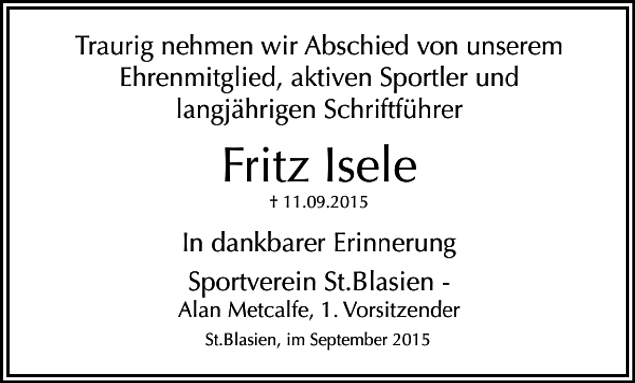 <p>Traurig nehmen wir Abschied von unserem<br />Ehrenmitglied, aktiven Sportler und<br />langjährigen Schriftführer</p><p>Fritz Isele<br />† 11.09.2015</p><p>In dankbarer Erinnerung<br />Sportverein St.Blasien -</p><p>Alan Metcalfe, 1. Vorsitzender<br />St.Blasien, im September 2015</p>