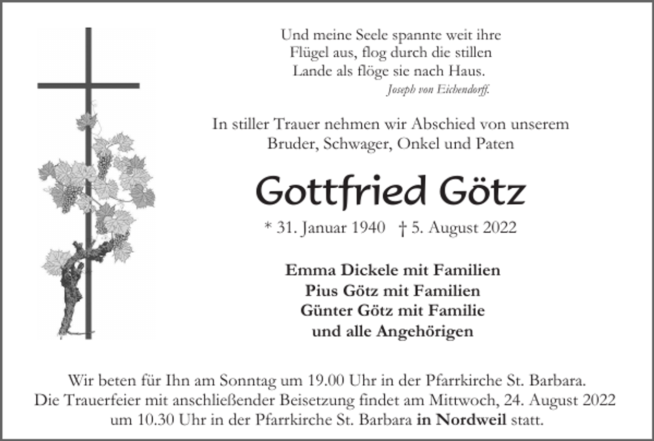 <p>Und meine Seele spannte weit ihre<br />Flügel aus, flog durch die stillen<br />Lande als flöge sie nach Haus.<br />Joseph von Eichendorff.</p><p>In stiller Trauer nehmen wir Abschied von unserem<br />Bruder, Schwager, Onkel und Paten</p><p>Gottfried Götz<br />* 31. Januar 1940 † 5. August 2022<br />Emma Dickele mit Familien<br />Pius Götz mit Familien<br />Günter Götz mit Familie<br />und alle Angehörigen<br />Wir beten für Ihn am Sonntag um 19.00 Uhr in der Pfarrkirche St. Barbara.<br />Die Trauerfeier mit anschließender Beisetzung findet am Mittwoch, 24. August 2022<br />um 10.30 Uhr in der Pfarrkirche St. Barbara in Nordweil statt.</p>