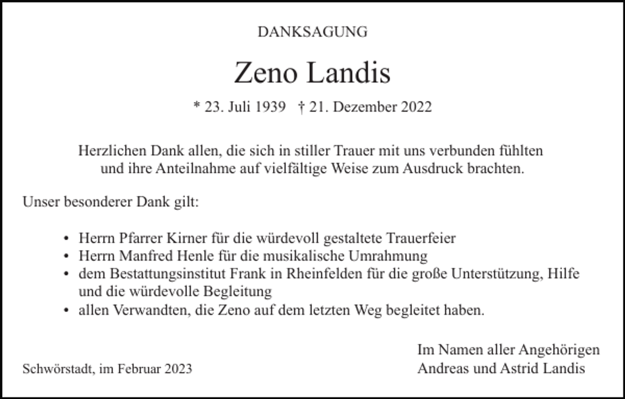 <p>DANKSAGUNG</p><p>Zeno Landis<br />* 23. Juli 1939 † 21. Dezember 2022<br />Herzlichen Dank allen, die sich in stiller Trauer mit uns verbunden fühlten<br />und ihre Anteilnahme auf vielfältige Weise zum Ausdruck brachten.<br />Unser besonderer Dank gilt:<br />Herrn Pfarrer Kirner für die würdevoll gestaltete Trauerfeier<br />Herrn Manfred Henle für die musikalische Umrahmung<br />dem Bestattungsinstitut Frank in Rheinfelden für die große Unterstützung, Hilfe</p><p>und die würdevolle Begleitung<br />allen Verwandten, die Zeno auf dem letzten Weg begleitet haben.</p><p>Schwörstadt, im Februar 2023</p><p>Im Namen aller Angehörigen<br />Andreas und Astrid Landis</p>