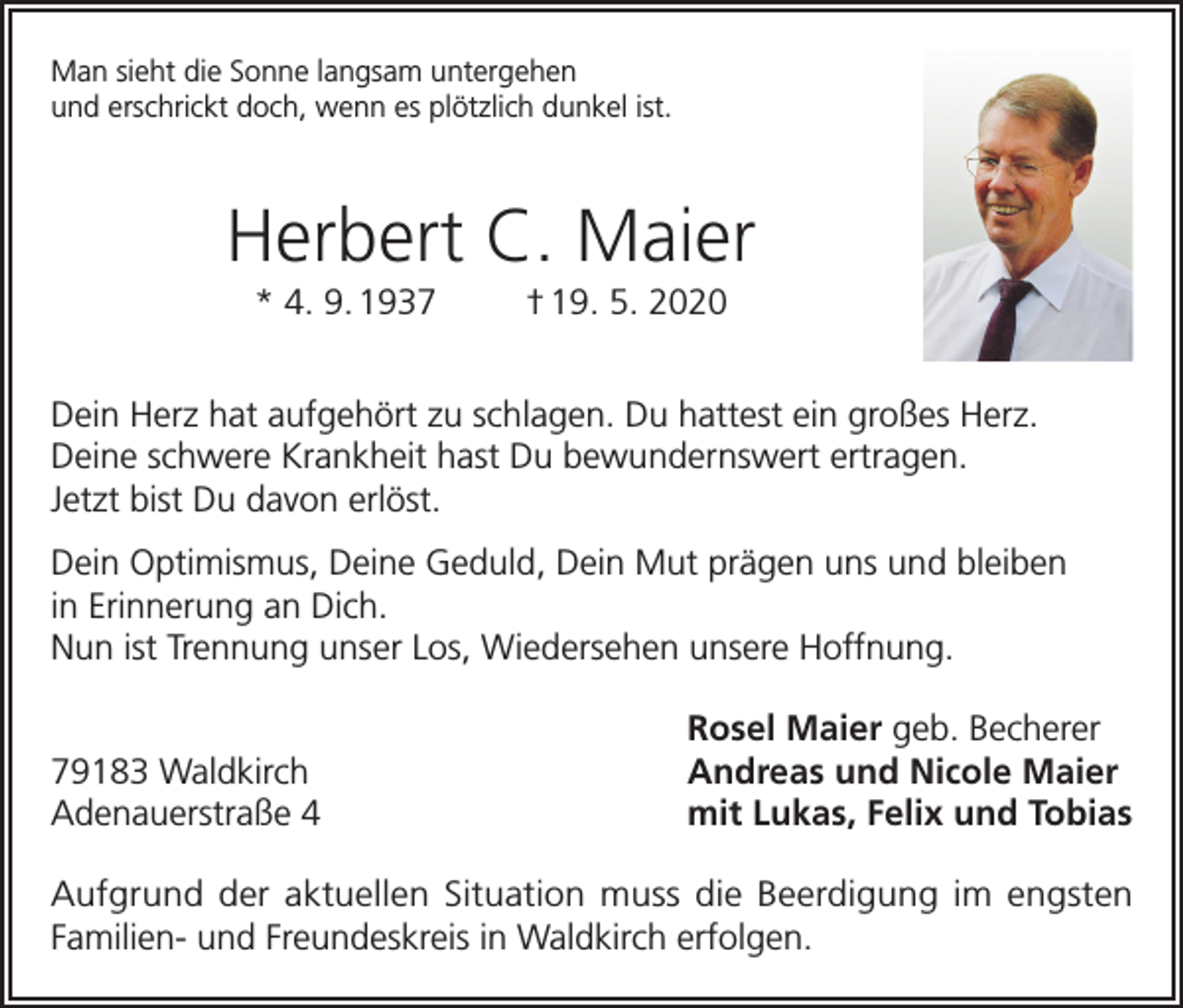<p>Man sieht die Sonne langsam untergehen<br />und erschrickt doch, wenn es plötzlich dunkel ist.</p><p>Herbert C. Maier<br />* 4. 9. 1937</p><p>† 19. 5. 2020</p><p>Dein Herz hat aufgehört zu schlagen. Du hattest ein großes Herz.<br />Deine schwere Krankheit hast Du bewundernswert ertragen.<br />Jetzt bist Du davon erlöst.<br />Dein Optimismus, Deine Geduld, Dein Mut prägen uns und bleiben<br />in Erinnerung an Dich.<br />Nun ist Trennung unser Los, Wiedersehen unsere Hoffnung.</p><p>79183 Waldkirch<br />Adenauerstraße 4</p><p>Rosel Maier geb. Becherer<br />Andreas und Nicole Maier<br />mit Lukas, Felix und Tobias</p><p>Aufgrund der aktuellen Situation muss die Beerdigung im engsten<br />Familien- und Freundeskreis in Waldkirch erfolgen.</p>