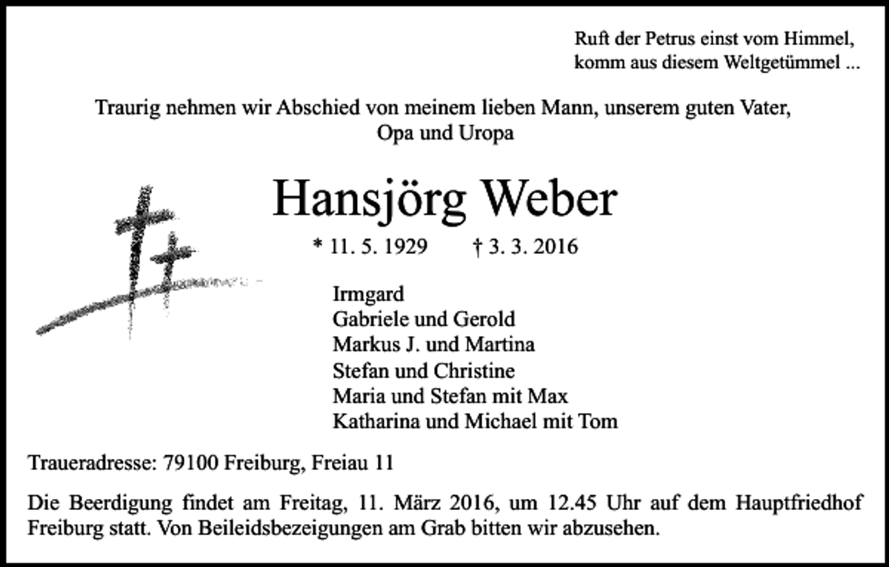 <p>Ruft der Petrus einst vom Himmel,<br />komm aus diesem Weltgetümmel ...</p><p>Traurig nehmen wir Abschied von meinem lieben Mann, unserem guten Vater,<br />Opa und Uropa</p><p>Hansjörg Weber<br />* 11. 5. 1929</p><p>† 3. 3. 2016</p><p>Irmgard<br />Gabriele und Gerold<br />Markus J. und Martina<br />Stefan und Christine<br />Maria und Stefan mit Max<br />Katharina und Michael mit Tom<br />Traueradresse: 79100 Freiburg, Freiau 11<br />Die Beerdigung findet am Freitag, 11. März 2016, um 12.45 Uhr auf dem Hauptfriedhof<br />Freiburg statt. Von Beileidsbezeigungen am Grab bitten wir abzusehen.</p>