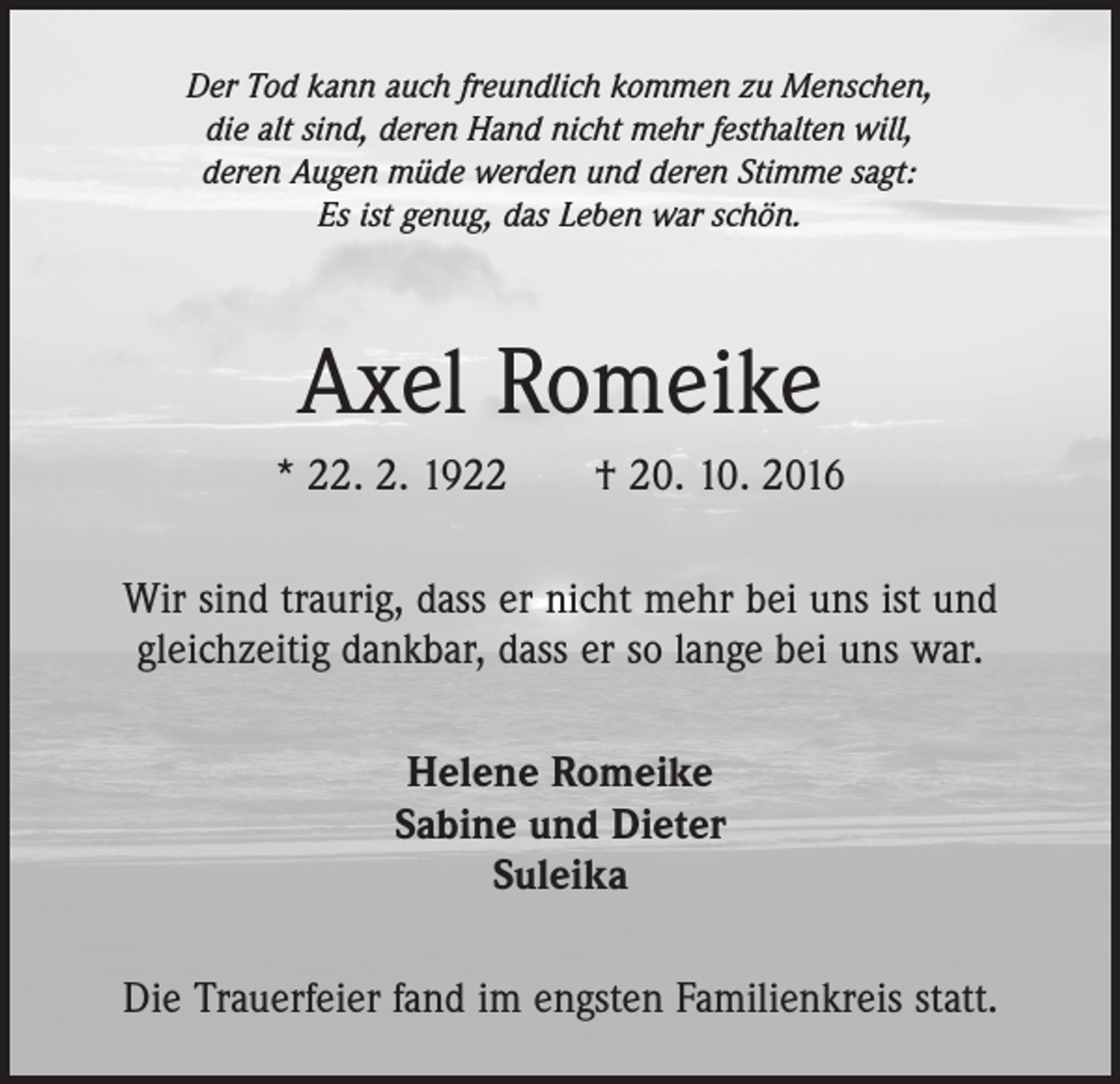 <p>Der Tod kann auch freundlich kommen zu Menschen,<br />die alt sind, deren Hand nicht mehr festhalten will,<br />deren Augen müde werden und deren Stimme sagt:<br />Es ist genug, das Leben war schön.</p><p>Axel Romeike<br />* 22. 2. 1922 † 20. 10. 2016<br />Wir sind traurig, dass er nicht mehr bei uns ist und<br />­gleichzeitig dankbar, dass er so lange bei uns war.<br />Helene Romeike<br />Sabine und Dieter<br />Suleika<br />Die Trauerfeier fand im engsten Familienkreis statt.</p>