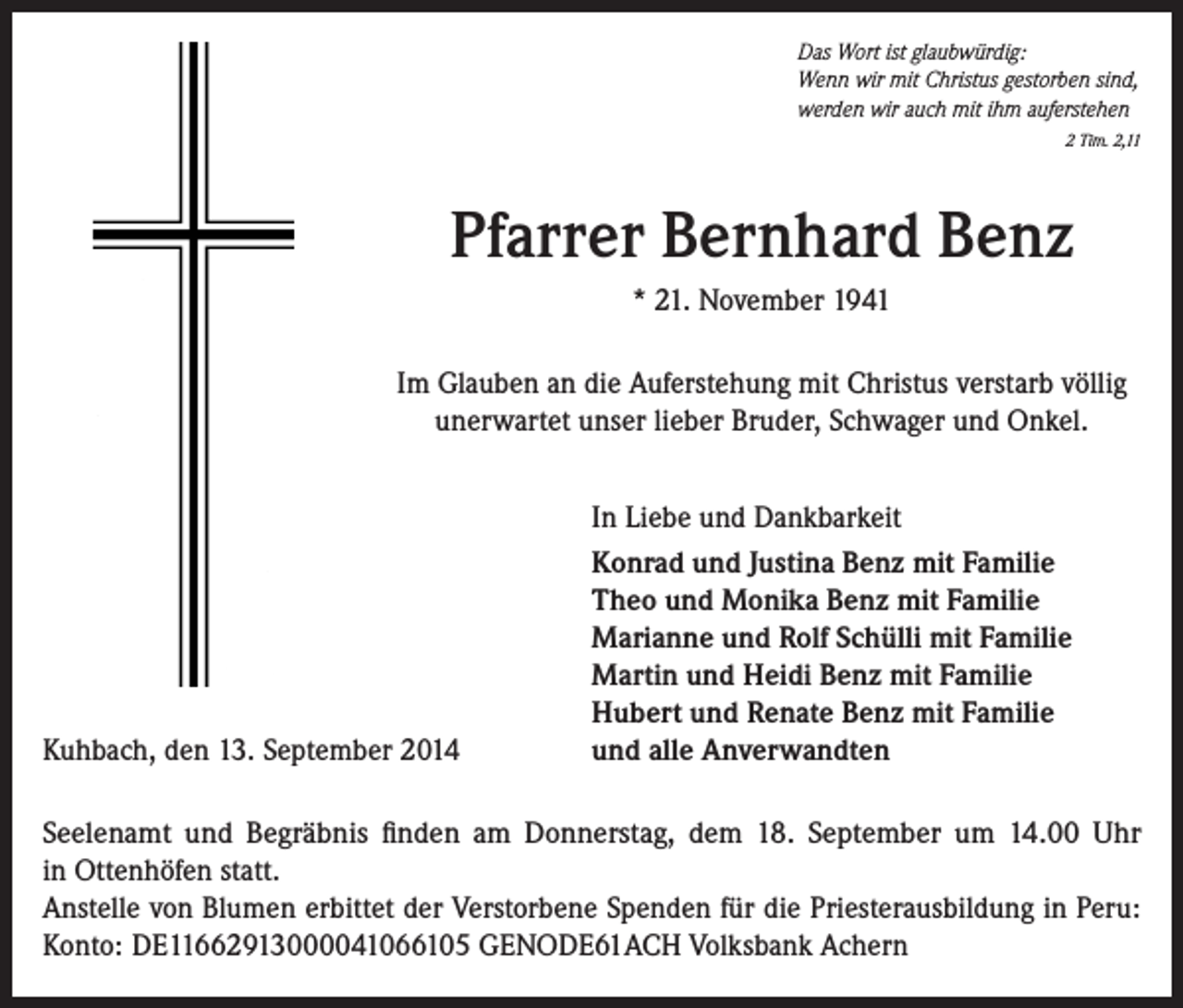 <p>Das Wort ist glaubwürdig:<br />Wenn wir mit Christus gestorben sind,<br />werden wir auch mit ihm auferstehen<br />2 Tim. 2,11</p><p>Pfarrer Bernhard Benz<br />* 21. November 1941<br />Im Glauben an die Auferstehung mit Christus verstarb völlig<br />unerwartet unser lieber Bruder, Schwager und Onkel.</p><p>Kuhbach, den 13. September 2014</p><p>In Liebe und Dankbarkeit<br />Konrad und Justina Benz mit Familie<br />Theo und Monika Benz mit Familie<br />Marianne und Rolf Schülli mit Familie<br />Martin und Heidi Benz mit Familie<br />Hubert und Renate Benz mit Familie<br />und alle Anverwandten</p><p>Seelenamt und Begräbnis finden am Donnerstag, dem 18. September um 14.00 Uhr<br />in Ottenhöfen statt.<br />Anstelle von Blumen erbittet der Verstorbene Spenden für die Priesterausbildung in Peru:<br />Konto: DE11662913000041066105 GENODE61ACH Volksbank Achern</p>