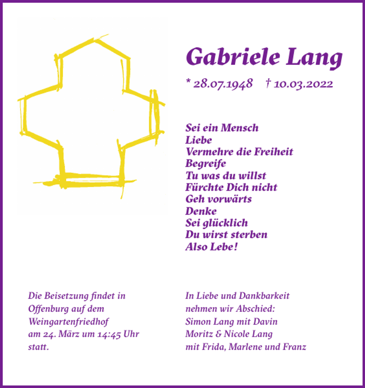 <p>Gabriele Lang<br />* 28.07.1948 † 10.03.2022</p><p>Sei ein Mensch<br />Liebe<br />Vermehre die Freiheit<br />Begreife<br />Tu was du willst<br />Fürchte Dich nicht<br />Geh vorwärts<br />Denke<br />Sei glücklich<br />Du wirst sterben<br />Also Lebe!</p><p>Die Beisetzung findet in<br />Offenburg auf dem<br />Weingartenfriedhof<br />am 24. März um 14:45 Uhr<br />statt.</p><p>In Liebe und Dankbarkeit<br />nehmen wir Abschied:<br />Simon Lang mit Davin<br />Moritz &amp; Nicole Lang<br />mit Frida, Marlene und Franz</p>