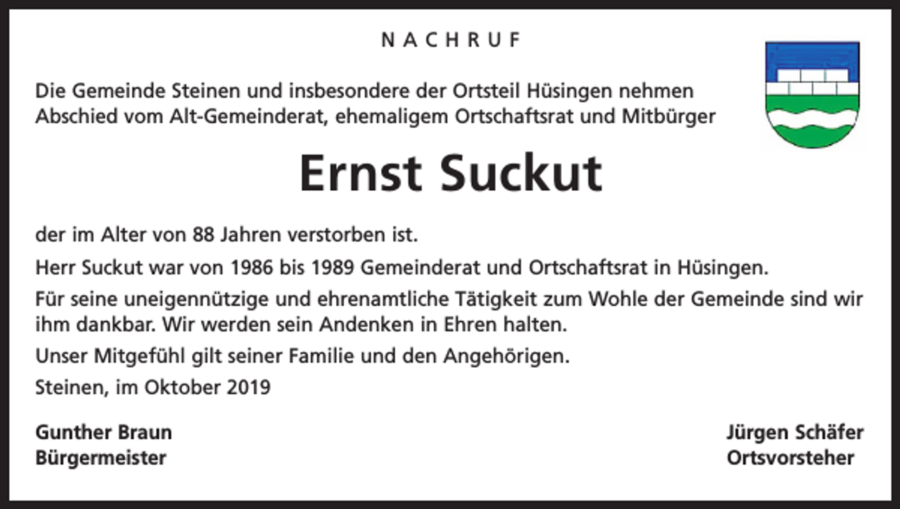 <p>NACHRUF<br />Die Gemeinde Steinen und insbesondere der Ortsteil Hüsingen nehmen<br />Abschied vom Alt-Gemeinderat, ehemaligem Ortschaftsrat und Mitbürger</p><p>Ernst Suckut<br />der im Alter von 88 Jahren verstorben ist.<br />Herr Suckut war von 1986 bis 1989 Gemeinderat und Ortschaftsrat in Hüsingen.<br />Für seine uneigennützige und ehrenamtliche Tätigkeit zum Wohle der Gemeinde sind wir<br />ihm dankbar. Wir werden sein Andenken in Ehren halten.<br />Unser Mitgefühl gilt seiner Familie und den Angehörigen.<br />Steinen, im Oktober 2019<br />Gunther Braun<br />Jürgen Schäfer<br />Bürgermeister Ortsvorsteher</p>