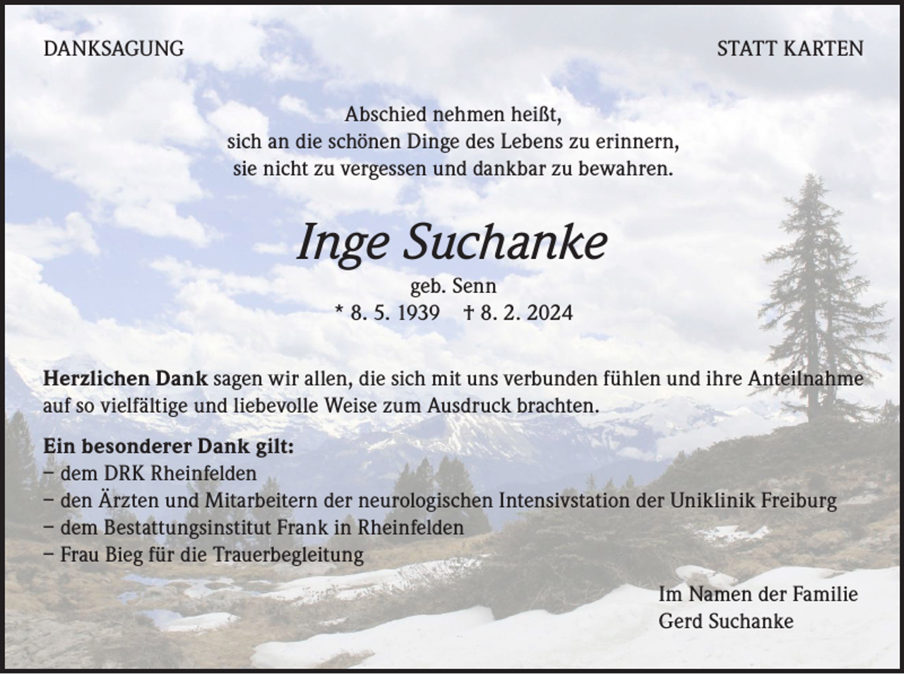 <p>DANKSAGUNG</p><p>STATT KARTEN<br />Abschied nehmen heißt,<br />sich an die schönen Dinge des Lebens zu erinnern,<br />sie nicht zu vergessen und dankbar zu bewahren.</p><p>Inge Suchanke<br />geb. Senn<br />* 8. 5. 1939 † 8. 2. 2024</p><p>Herzlichen Dank sagen wir allen, die sich mit uns verbunden fühlen und ihre Anteilnahme<br />auf so vielfältige und liebevolle Weise zum Ausdruck brachten.<br />Ein besonderer Dank gilt:<br />– dem DRK Rheinfelden<br />– den Ärzten und Mitarbeitern der neurologischen Intensivstation der Uniklinik Freiburg<br />– dem Bestattungsinstitut Frank in Rheinfelden<br />– Frau Bieg für die Trauerbegleitung<br />Im Namen der Familie<br />Gerd Suchanke</p>