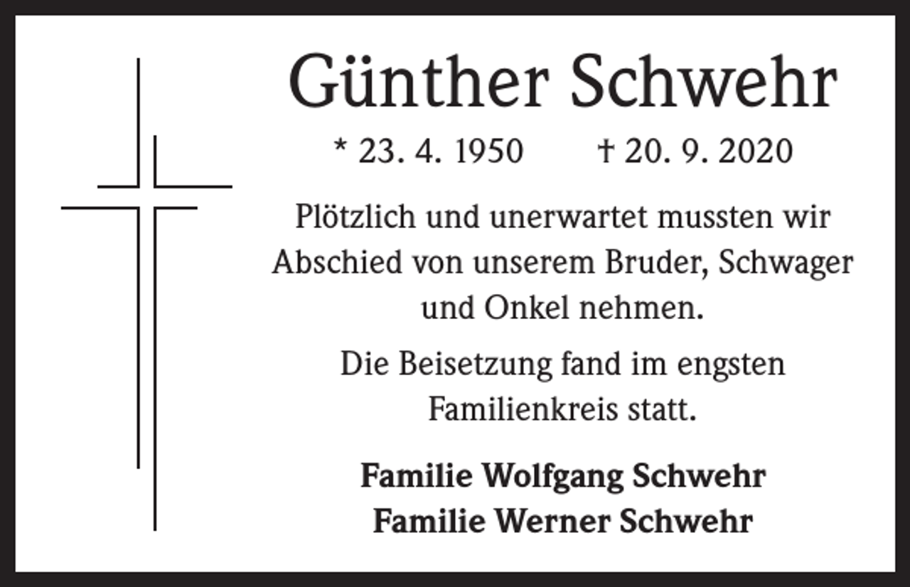 <p>Günther Schwehr<br />* 23. 4. 1950 † 20. 9. 2020<br />Plötzlich und unerwartet mussten wir<br />Abschied von unserem Bruder, Schwager<br />und Onkel nehmen.<br />Die Beisetzung fand im engsten<br />­Familienkreis statt.<br />Familie Wolfgang Schwehr<br />Familie Werner Schwehr</p>