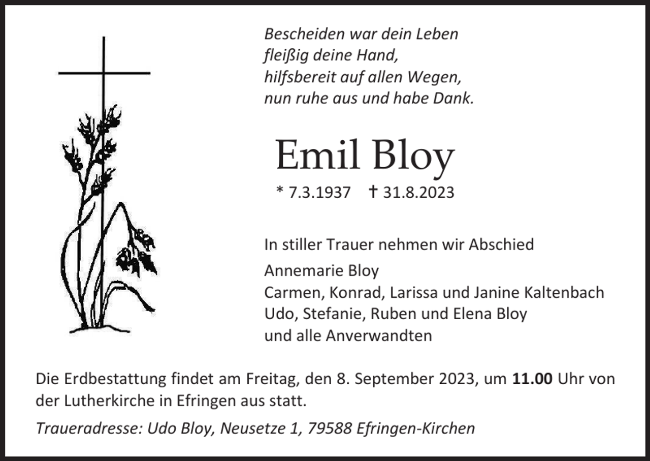 <p>Bescheiden war dein Leben<br />fleißig deine Hand,<br />hilfsbereit auf allen Wegen,<br />nun ruhe aus und habe Dank.</p><p>Emil Bloy<br />* 7.3.1937  31.8.2023<br />In stiller Trauer nehmen wir Abschied<br />Annemarie Bloy<br />Carmen, Konrad, Larissa und Janine Kaltenbach<br />Udo, Stefanie, Ruben und Elena Bloy<br />und alle Anverwandten<br />Die Erdbestattung findet am Freitag, den 8. September 2023, um 11.00 Uhr von<br />der Lutherkirche in Efringen aus statt.<br />Traueradresse: Udo Bloy, Neusetze 1, 79588 Efringen-Kirchen</p>