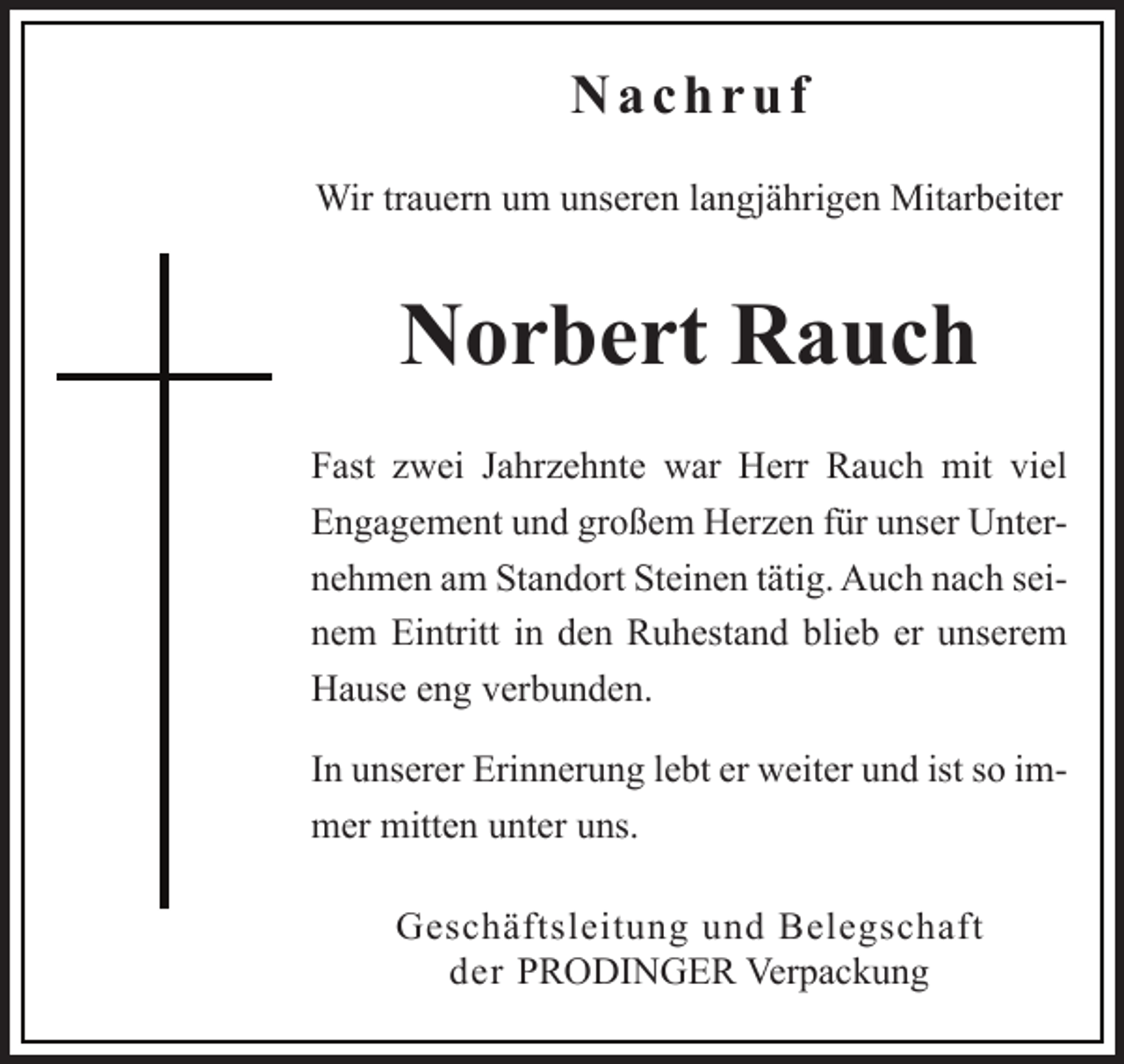 <p>Nachruf<br />Wir trauern um unseren langjährigen Mitarbeiter</p><p>Norbert Rauch<br />Fast zwei Jahrzehnte war Herr Rauch mit viel<br />Engagement und großem Herzen für unser Unternehmen am Standort Steinen tätig. Auch nach seinem Eintritt in den Ruhestand blieb er unserem<br />Hause eng verbunden.<br />In unserer Erinnerung lebt er weiter und ist so immer mitten unter uns.<br />Geschäftsleitung und Belegschaft<br />der PRODINGER Verpackung</p>