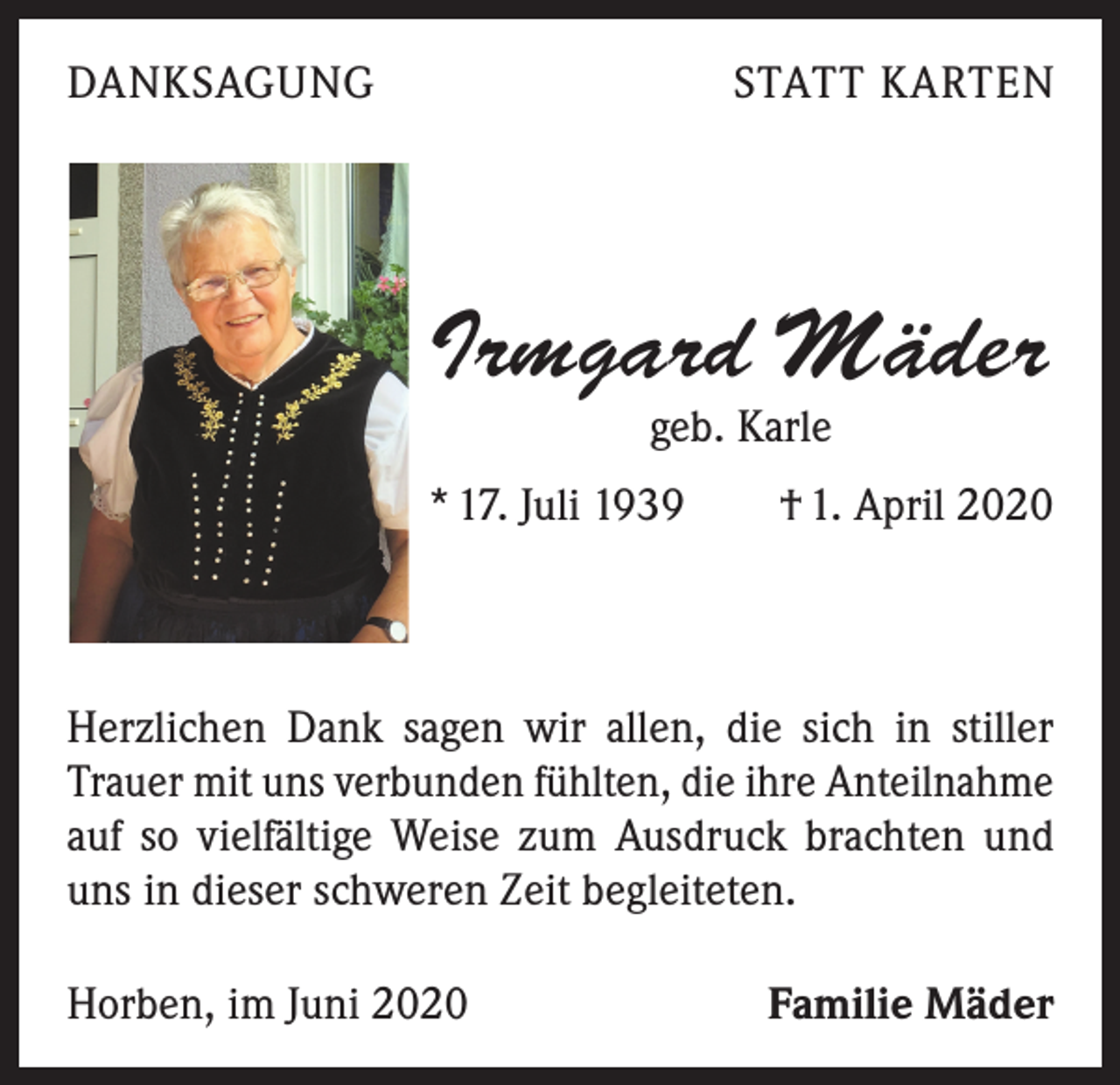 <p>DANKSAGUNG</p><p>STATT KARTEN</p><p>Irmgard Mäder<br />geb. Karle</p><p>* 17. Juli 1939 † 1. April 2020</p><p>Herzlichen Dank sagen wir allen, die sich in stiller<br />Trauer mit uns verbunden fühlten, die ihre Anteilnahme<br />auf so vielfältige Weise zum Ausdruck brachten und<br />uns in dieser schweren Zeit begleiteten.<br />Horben, im Juni 2020</p><p>Familie Mäder</p>