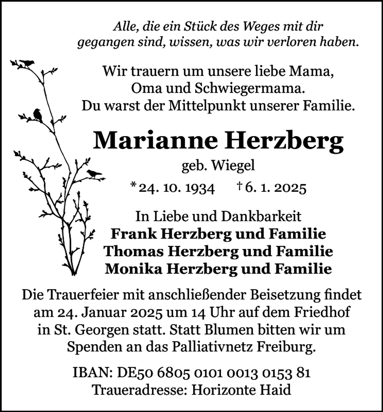 <p>Alle, die ein Stück des Weges mit dir<br />gegangen sind, wissen, was wir verloren haben.</p><p>Wir trauern um unsere liebe Mama,<br />Oma und Schwiegermama.<br />Du warst der Mittelpunkt unserer Familie.</p><p>Marianne Herzberg<br />geb. Wiegel<br />* 24. 10. 1934 † 6. 1. 2025<br />In Liebe und Dankbarkeit<br />Frank Herzberg und Familie<br />Thomas Herzberg und Familie<br />Monika Herzberg und Familie<br />Die Trauerfeier mit anschließender Beisetzung findet<br />am 24. Januar 2025 um 14 Uhr auf dem Friedhof<br />in St. Georgen statt. Statt Blumen bitten wir um<br />Spenden an das Palliativnetz Freiburg.<br />IBAN: DE50 6805 0101 0013 0153 81<br />Traueradresse: Horizonte Haid</p>
