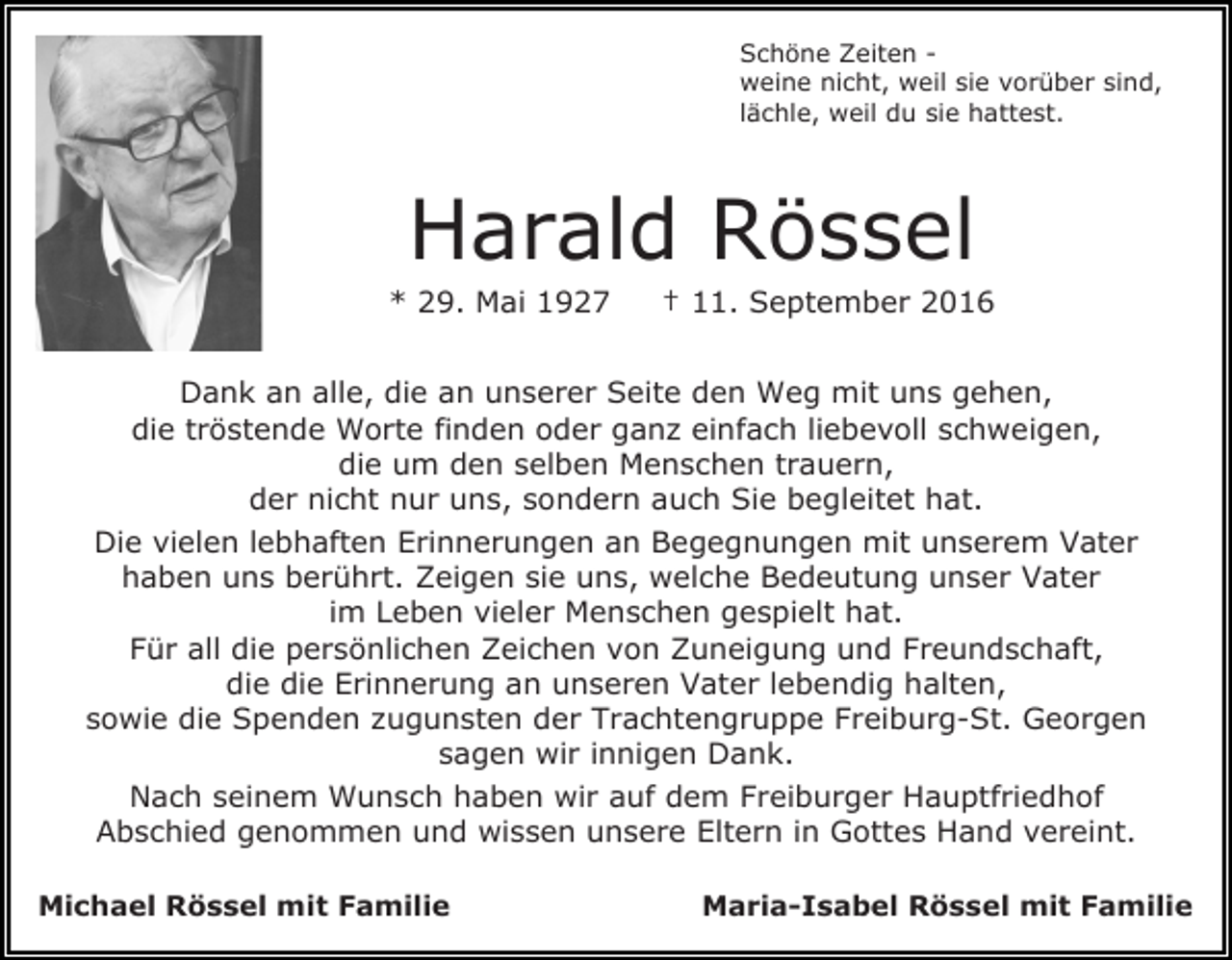 <p>Schöne Zeiten weine nicht, weil sie vorüber sind,<br />lächle, weil du sie hattest.</p><p>Harald Rössel<br />* 29. Mai 1927</p><p>† 11. September 2016</p><p>Dank an alle, die an unserer Seite den Weg mit uns gehen,<br />die tröstende Worte finden oder ganz einfach liebevoll schweigen,<br />die um den selben Menschen trauern,<br />der nicht nur uns, sondern auch Sie begleitet hat.<br />Die vielen lebhaften Erinnerungen an Begegnungen mit unserem Vater<br />haben uns berührt. Zeigen sie uns, welche Bedeutung unser Vater<br />im Leben vieler Menschen gespielt hat.<br />Für all die persönlichen Zeichen von Zuneigung und Freundschaft,<br />die die Erinnerung an unseren Vater lebendig halten,<br />sowie die Spenden zugunsten der Trachtengruppe Freiburg-St. Georgen<br />sagen wir innigen Dank.<br />Nach seinem Wunsch haben wir auf dem Freiburger Hauptfriedhof<br />Abschied genommen und wissen unsere Eltern in Gottes Hand vereint.<br />Michael Rössel mit Familie</p><p>Maria-Isabel Rössel mit Familie</p>
