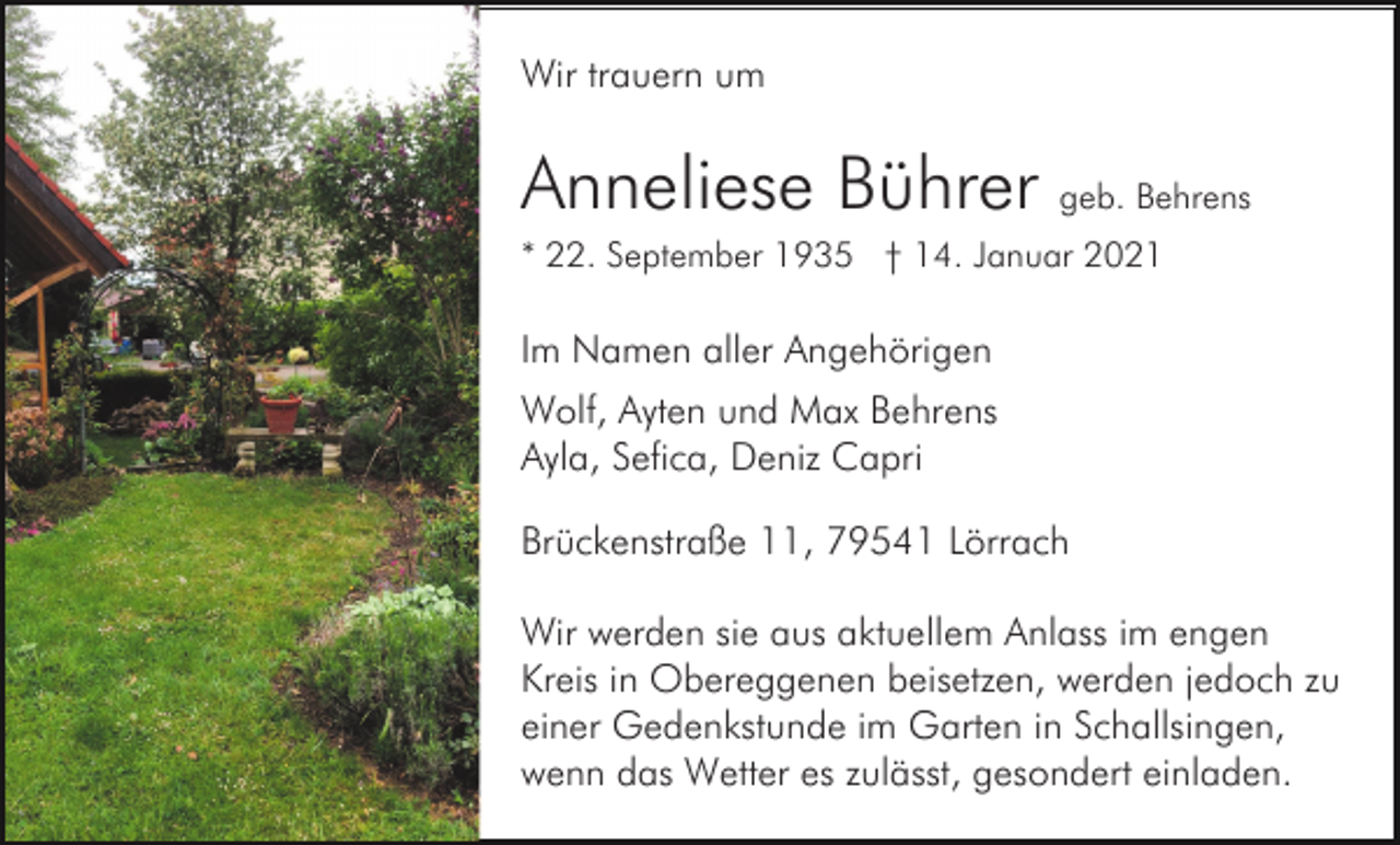 <p>Wir trauern um</p><p>Anneliese Bührer geb. Behrens<br />* 22. September 1935 † 14. Januar 2021</p><p>Im Namen aller Angehörigen<br />Wolf, Ayten und Max Behrens<br />Ayla, Sefica, Deniz Capri<br />Brückenstraße 11, 79541 Lörrach<br />Wir werden sie aus aktuellem Anlass im engen<br />Kreis in Obereggenen beisetzen, werden jedoch zu<br />einer Gedenkstunde im Garten in Schallsingen,<br />wenn das Wetter es zulässt, gesondert einladen.</p>
