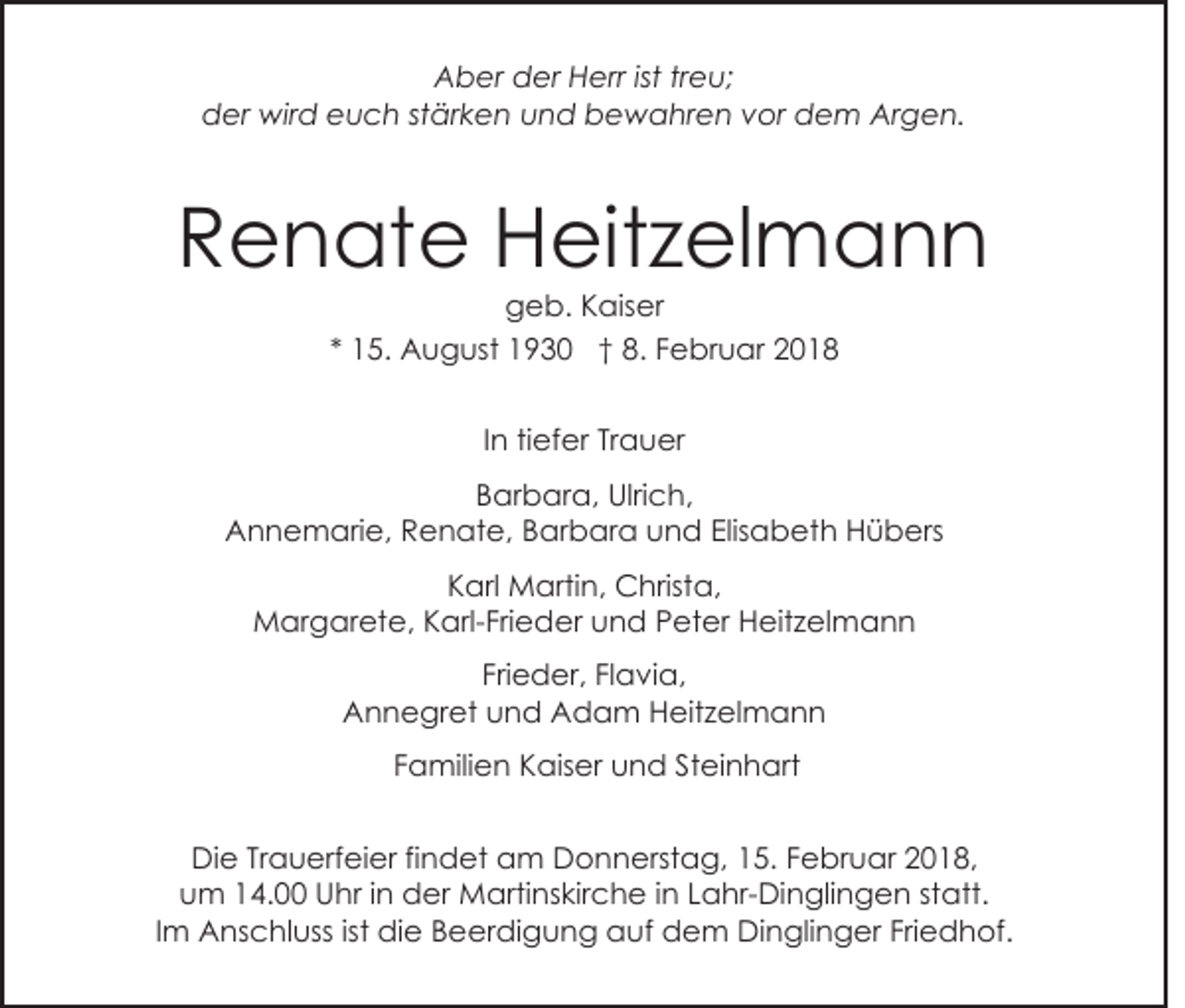 <p>A b er dder<br />er HHerr<br />err ististtrtreu;<br />e u;<br />Aber<br />der<br />d er wird<br />wir d eeuch<br />u c h ststärken<br />är k e n und<br />u n d bewahren<br />b e w a hr e n vor<br />v or dem<br />de m Argen.<br />Ar g e n.</p><p>RRenate<br />e n at e Heitzelmann<br />H eit z el m a n n<br />geb.<br />g e b. KKaiser<br />ais er</p><p>** 15.<br />1 5. August<br />A u g ust 1930<br />1 9 3 0 †† 8.<br />8 . Februar<br />F e br u ar<br />IInn tiefer<br />ti ef er Trauer<br />Tr a u er<br />B ar b ar a, Ulrich,<br />Ulri c h,<br />Barbara,<br />A n n e m ari e, RRenate,<br />e n at e, Barbara<br />B ar b ar a und<br />u n d Elis<br />a b et h Hübers<br />H ü b ers<br />Annemarie,<br />Elisabeth<br />Karl<br />K arl Martin,<br />M arti n, Christa,<br />C hrist a,<br />MMargarete,<br />ar g ar et e, K Karl-Frieder<br />arl- Fri e d er uund<br />n d PPeter<br />et er Heitzelmann<br />H eit z el m a n n<br />Fri<br />e d er, FlFlavia,<br />a vi a,<br />Frieder,<br />AAnnegret<br />n n e gr et uund<br />n d AAdam<br />d a m Heitzelmann<br />H eit z el m a n n<br />Familien<br />F a mili e n Kaiser<br />K ais er und<br />u n d Steinhart<br />S t ei n h art<br />DiDie<br />e TrTrauerfeier<br />a u erf ei er fifindet<br />n d et am<br />a m Donnerstag,<br />D o n n erst a g, 15.<br />1 5. Februar<br />F e br u ar 2018,<br />2 0 1 8,<br />uum<br />m 114.00<br />4. Uhr<br />U hr i in<br />n der<br />d er Martinskirche<br />M arti ns kir c h e i in<br />n LLahr-Dinglingen<br />a hr- Di n gli n g e n ststatt.<br />att.<br />Friedhof.<br />IImm Anschluss<br />A ns c hl uss ist die<br />di e Beerdigung<br />B eer di g u n g auf<br />a uf dem<br />d e m Dinglinger<br />Di n gli n g er Fri<br />e d h of.</p>