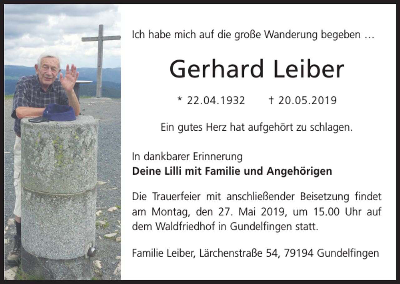 <p>Ich habe mich auf die große Wanderung begeben …</p><p>Gerhard Leiber<br />* 22.04.1932 † 20.05.2019<br />Ein gutes Herz hat aufgehört zu schlagen.<br />In dankbarer Erinnerung<br />Deine Lilli mit Familie und Angehörigen<br />Die Trauerfeier mit anschließender Beisetzung findet<br />am Montag, den 27. Mai 2019, um 15.00 Uhr auf<br />dem Waldfriedhof in Gundelfingen statt.<br />Familie Leiber, Lärchenstraße 54, 79194 Gundelfingen</p>