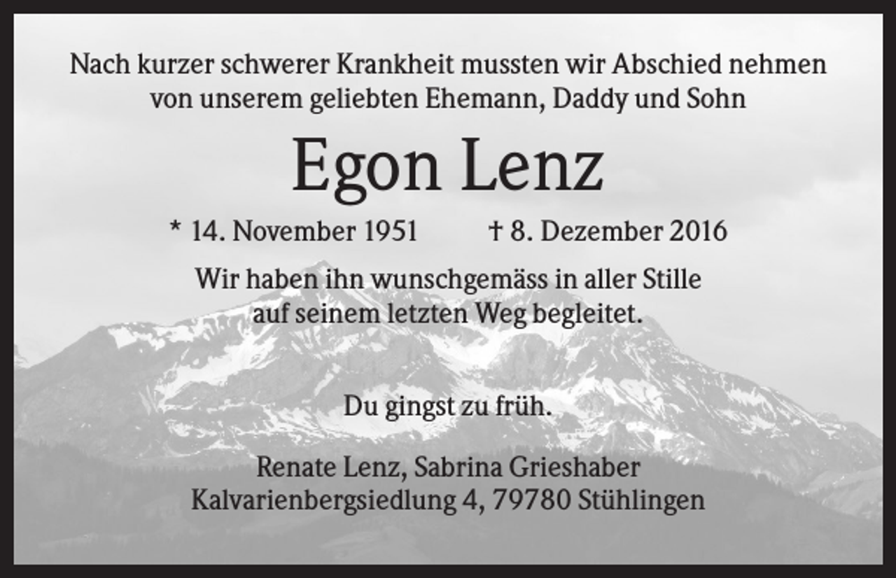 <p>Nach kurzer schwerer Krankheit mussten wir Abschied nehmen<br />von unserem geliebten Ehemann, Daddy und Sohn</p><p>Egon Lenz<br />* 14. November 1951</p><p>† 8. Dezember 2016</p><p>Wir haben ihn wunschgemäss in aller Stille<br />auf seinem letzten Weg begleitet.<br />Du gingst zu früh.<br />Renate Lenz, Sabrina Grieshaber<br />Kalvarienbergsiedlung 4, 79780 Stühlingen</p>