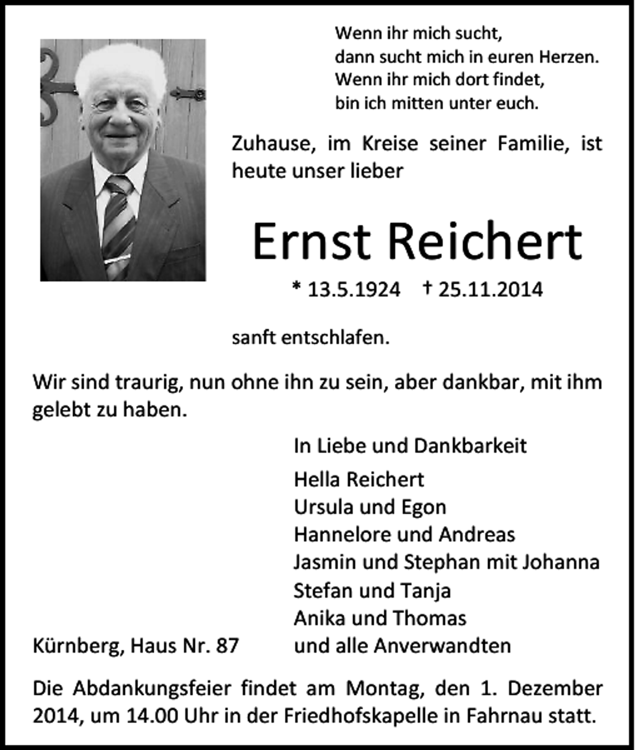 <p>Wenn ihr mich sucht,<br />dann sucht mich in euren Herzen.<br />Wenn ihr mich dort findet,<br />bin ich mitten unter euch.</p><p>Zuhause, im Kreise seiner Familie, ist<br />heute unser lieber</p><p>Ernst Reichert<br />* 13.5.1924 † 25.11.2014</p><p>sanft entschlafen.</p><p>Wir sind traurig, nun ohne ihn zu sein, aber dankbar, mit ihm<br />gelebt zu haben.</p><p>Kürnberg, Haus Nr. 87</p><p>In Liebe und Dankbarkeit<br />Hella Reichert<br />Ursula und Egon<br />Hannelore und Andreas<br />Jasmin und Stephan mit Johanna<br />Stefan und Tanja<br />Anika und Thomas<br />und alle Anverwandten</p><p>Die Abdankungsfeier findet am Montag, den 1. Dezember<br />2014, um 14.00 Uhr in der Friedhofskapelle in Fahrnau statt.</p>