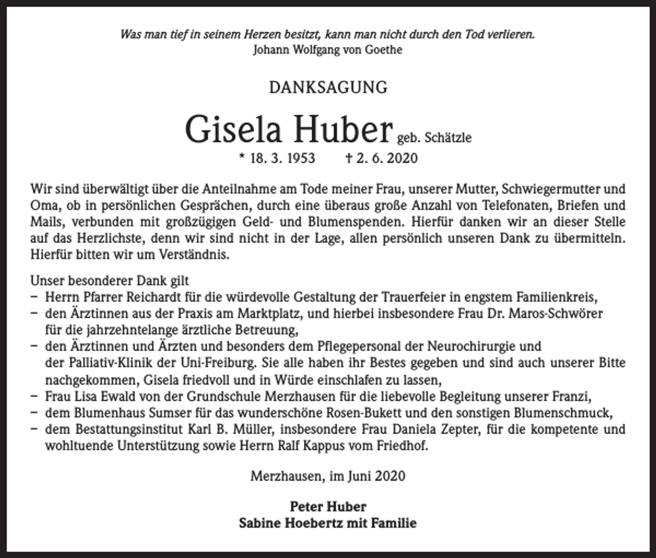 <p>Was man tief in seinem Herzen besitzt, kann man nicht durch den Tod verlieren.<br />Johann Wolfgang von Goethe</p><p>DANKSAGUNG</p><p>Gisela Huber</p><p>geb. Schätzle<br />* 18. 3. 1953 † 2. 6. 2020</p><p>Wir sind überwältigt über die Anteilnahme am Tode meiner Frau, unserer Mutter, Schwiegermutter und<br />Oma, ob in persönlichen Gesprächen, durch eine überaus große Anzahl von Telefonaten, Briefen und<br />Mails, verbunden mit großzügigen Geld- und Blumenspenden. Hierfür danken wir an dieser Stelle<br />auf das Herzlichste, denn wir sind nicht in der Lage, allen persönlich unseren Dank zu übermitteln.<br />Hierfür bitten wir um Verständnis.<br />Unser besonderer Dank gilt<br />– Herrn Pfarrer Reichardt für die würdevolle Gestaltung der Trauerfeier in engstem Familienkreis,<br />– den Ärztinnen aus der Praxis am Marktplatz, und hierbei insbesondere Frau Dr. Maros-Schwörer<br />für die jahrzehntelange ärztliche Betreuung,<br />– den Ärztinnen und Ärzten und besonders dem Pflegepersonal der Neurochirurgie und<br />der Palliativ-Klinik der Uni-Freiburg. Sie alle haben ihr Bestes gegeben und sind auch unserer Bitte<br />nachgekommen, Gisela friedvoll und in Würde einschlafen zu lassen,<br />– Frau Lisa Ewald von der Grundschule Merzhausen für die liebevolle Begleitung unserer Franzi,<br />– dem Blumenhaus Sumser für das wunderschöne Rosen-Bukett und den sonstigen Blumenschmuck,<br />– dem Bestattungsinstitut Karl B. Müller, insbesondere Frau Daniela Zepter, für die kompetente und<br />wohltuende Unterstützung sowie Herrn Ralf Kappus vom Friedhof.<br />Merzhausen, im Juni 2020<br />Peter Huber<br />Sabine Hoebertz mit Familie</p>