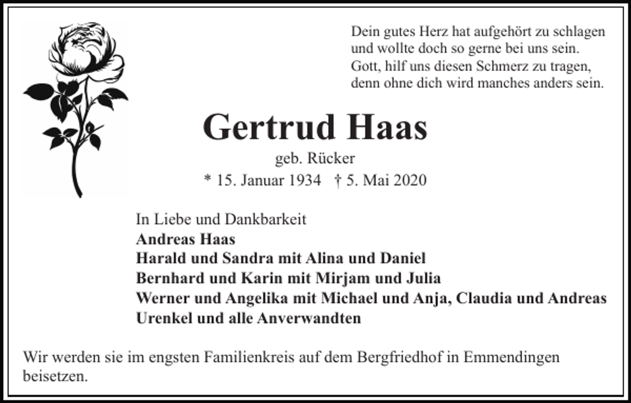 <p>Dein gutes Herz hat aufgehört zu schlagen<br />und wollte doch so gerne bei uns sein.<br />Gott, hilf uns diesen Schmerz zu tragen,<br />denn ohne dich wird manches anders sein.</p><p>Gertrud Haas<br />geb. Rücker<br />* 15. Januar 1934 † 5. Mai 2020<br />In Liebe und Dankbarkeit<br />Andreas Haas<br />Harald und Sandra mit Alina und Daniel<br />Bernhard und Karin mit Mirjam und Julia<br />Werner und Angelika mit Michael und Anja, Claudia und Andreas<br />Urenkel und alle Anverwandten<br />Wir werden sie im engsten Familienkreis auf dem Bergfriedhof in Emmendingen<br />beisetzen.</p>