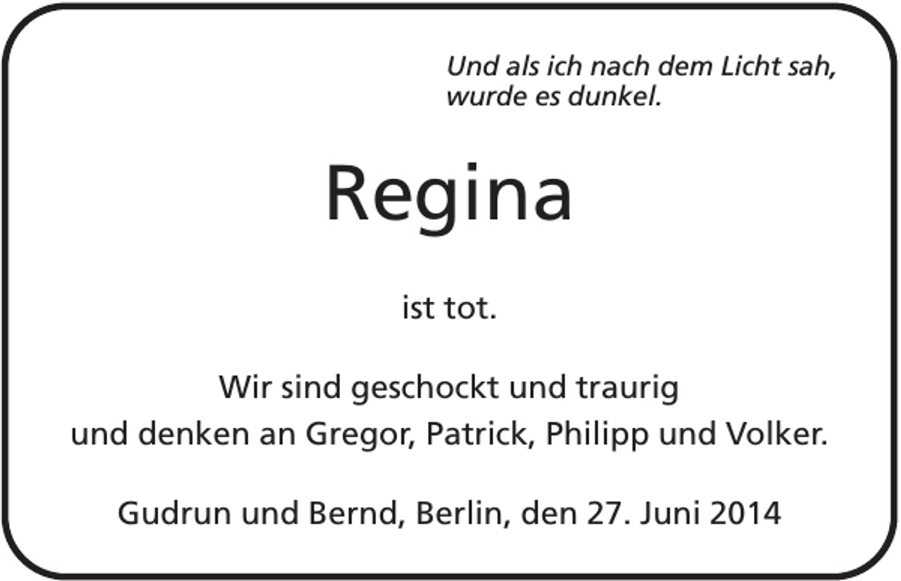 <p>Und als ich nach dem Licht sah,<br />wurde es dunkel.</p><p>Regina<br />ist tot.<br />Wir sind geschockt und traurig<br />und denken an Gregor, Patrick, Philipp und Volker.<br />Gudrun und Bernd, Berlin, den 27. Juni 2014</p>