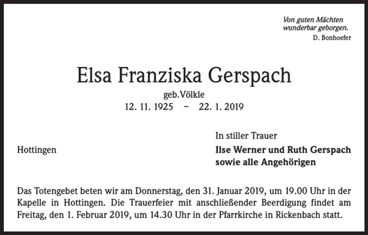<p>Von guten Mächten<br />wunderbar geborgen.<br />D. Bonhoefer</p><p>Elsa Franziska Gerspach<br />geb.Völkle<br />12. 11. 1925 – 22. 1. 2019</p><p>Hottingen</p><p>In stiller Trauer<br />Ilse Werner und Ruth Gerspach<br />sowie alle Angehörigen</p><p>Das Totengebet beten wir am Donnerstag, den 31. Januar 2019, um 19.00 Uhr in der<br />Kapelle in Hottingen. Die Trauerfeier mit anschließender Beerdigung findet am<br />Freitag, den 1. Februar 2019, um 14.30 Uhr in der Pfarrkirche in Rickenbach statt.</p>