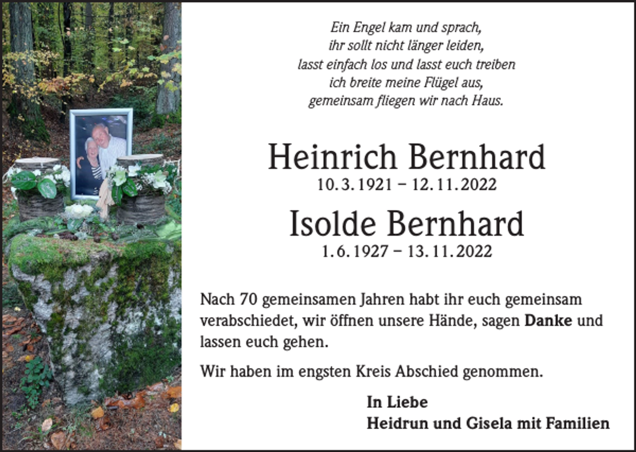 <p>Ein Engel kam und sprach,<br />ihr sollt nicht länger leiden,<br />lasst einfach los und lasst euch treiben<br />ich breite meine Flügel aus,<br />gemeinsam fliegen wir nach Haus.</p><p>Heinrich Bernhard<br />10. 3. 1921 – 12. 11. 2022</p><p>Isolde Bernhard<br />1. 6. 1927 – 13. 11. 2022</p><p>Nach 70 gemeinsamen Jahren habt ihr euch gemeinsam<br />verabschiedet, wir öffnen unsere Hände, sagen Danke und<br />lassen euch gehen.<br />Wir haben im engsten Kreis Abschied genommen.<br />In Liebe<br />Heidrun und Gisela mit Familien</p>