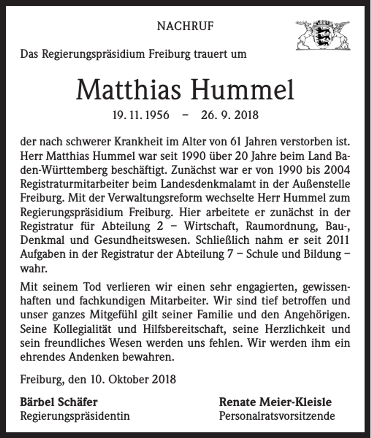 <p>NACHRUF<br />Das Regierungspräsidium Freiburg trauert um</p><p>Matthias Hummel<br />19. 11. 1956 – 26. 9. 2018<br />der nach schwerer Krankheit im Alter von 61 Jahren verstorben ist.<br />Herr Matthias Hummel war seit 1990 über 20 Jahre beim Land Baden-Württemberg beschäftigt. Zunächst war er von 1990 bis 2004<br />Registraturmitarbeiter beim Landesdenkmalamt in der Außen­stelle<br />Freiburg. Mit der Verwaltungsreform wechselte Herr Hummel zum<br />Regierungspräsidium Freiburg. Hier arbeitete er ­zunächst in der<br />­Registratur für Abteilung 2 – Wirtschaft, Raum­ordnung, Bau-,<br />Denkmal und Gesundheitswesen. Schließlich nahm er seit 2011<br />Aufgaben in der Registratur der Abteilung 7 – Schule und Bildung –<br />wahr.<br />Mit seinem Tod verlieren wir einen sehr engagierten, gewissenhaften und fachkundigen Mitarbeiter. Wir sind tief betroffen und<br />unser ganzes Mitgefühl gilt seiner Familie und den Angehörigen.<br />Seine Kollegialität und Hilfsbereitschaft, seine Herzlichkeit und<br />sein freundliches Wesen werden uns fehlen. Wir werden ihm ein<br />ehrendes Andenken bewahren.<br />Freiburg, den 10. Oktober 2018<br />Bärbel Schäfer<br />Regierungspräsidentin</p><p>Renate Meier-Kleisle<br />Personalratsvorsitzende</p>