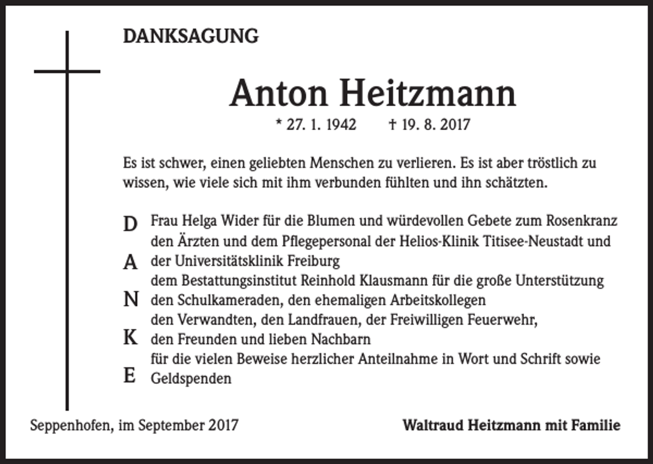 <p>DANKSAGUNG</p><p>Anton Heitzmann<br />* 27. 1. 1942 † 19. 8. 2017</p><p>Es ist schwer, einen geliebten Menschen zu verlieren. Es ist aber tröstlich zu<br />wissen, wie viele sich mit ihm verbunden fühlten und ihn schätzten.</p><p>D<br />A<br />N<br />K<br />E</p><p>Frau Helga Wider für die Blumen und würdevollen Gebete zum Rosenkranz<br />den Ärzten und dem Pflegepersonal der Helios-Klinik Titisee-Neustadt und<br />der Universitätsklinik Freiburg<br />dem Bestattungsinstitut Reinhold Klausmann für die große Unterstützung<br />den Schulkameraden, den ehemaligen Arbeitskollegen<br />den Verwandten, den Landfrauen, der Freiwilligen Feuerwehr,<br />den Freunden und lieben Nachbarn<br />für die vielen Beweise herzlicher Anteilnahme in Wort und Schrift sowie<br />Geldspenden</p><p>Seppenhofen, im September 2017</p><p>Waltraud Heitzmann mit Familie</p>