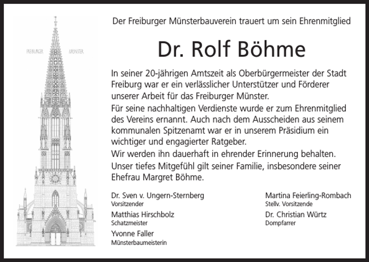 <p>Der Freiburger Münsterbauverein trauert um sein Ehrenmitglied</p><p>Dr. Rolf Böhme<br />In seiner 20-jährigen Amtszeit als Oberbürgermeister der Stadt<br />Freiburg war er ein verlässlicher Unterstützer und F­ örderer<br />unserer Arbeit für das Freiburger Münster.<br />Für seine nachhaltigen Verdienste wurde er zum Ehren­mitglied<br />des Vereins ernannt. Auch nach dem Ausscheiden aus seinem<br />kommunalen Spitzenamt war er in unserem Präsidium ein<br />­wichtiger und engagierter Ratgeber.<br />Wir werden ihn dauerhaft in ehrender Erinnerung behalten.<br />Unser tiefes Mitgefühl gilt seiner Familie, insbesondere s­ einer<br />Ehefrau Margret Böhme.<br />Dr. Sven v. Ungern-Sternberg</p><p>Martina Feierling-Rombach</p><p>Vorsitzender</p><p>Stellv. Vorsitzende</p><p>Matthias Hirschbolz</p><p>Dr. Christian Würtz</p><p>Schatzmeister Dompfarrer</p><p>Yvonne Faller<br />Münsterbaumeisterin</p>