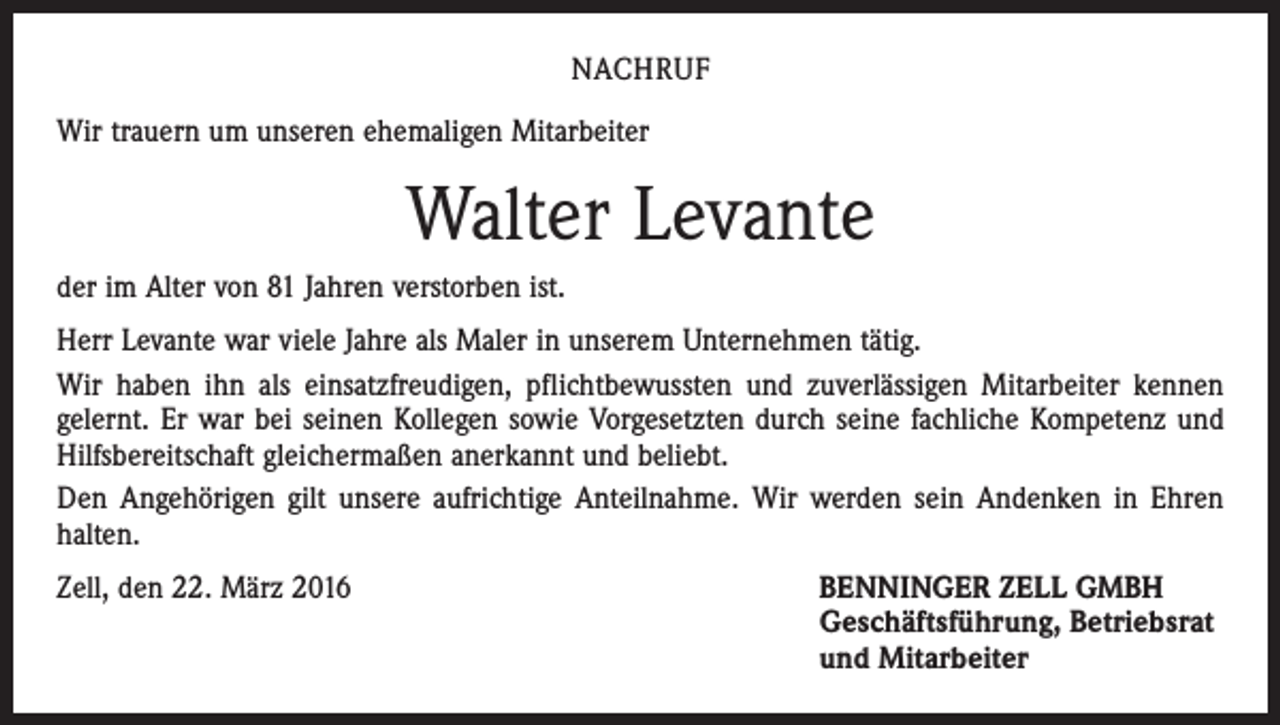 <p>NACHRUF<br />Wir trauern um unseren ehemaligen Mitarbeiter</p><p>Walter Levante<br />der im Alter von 81 Jahren verstorben ist.<br />Herr Levante war viele Jahre als Maler in unserem Unternehmen tätig.<br />Wir haben ihn als einsatzfreudigen, pflichtbewussten und zuverlässigen Mitarbeiter kennen<br />gelernt. Er war bei seinen Kollegen sowie Vorgesetzten durch seine fachliche Kompetenz und<br />Hilfsbereitschaft gleichermaßen anerkannt und beliebt.<br />Den Angehörigen gilt unsere aufrichtige Anteilnahme. Wir werden sein Andenken in Ehren<br />halten.<br />Zell, den 22. März 2016</p><p>ENNINGER ZELL GMBH<br />B<br />Geschäftsführung, Betriebsrat<br />und Mitarbeiter</p>