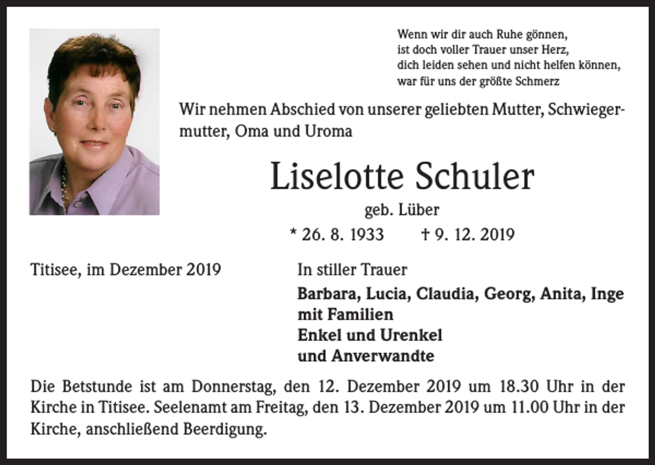 <p>Wenn wir dir auch Ruhe gönnen,<br />ist doch voller Trauer unser Herz,<br />dich leiden sehen und nicht helfen können,<br />war für uns der größte Schmerz</p><p>Wir nehmen Abschied von unserer geliebten Mutter, Schwieger­<br />mutter, Oma und Uroma</p><p>Liselotte Schuler<br />geb. Lüber<br />* 26. 8. 1933 † 9. 12. 2019</p><p>Titisee, im Dezember 2019 In stiller Trauer</p><p>Barbara, Lucia, Claudia, Georg, Anita, Inge<br />mit Familien<br />Enkel und Urenkel<br />und Anverwandte<br />Die Betstunde ist am Donnerstag, den 12. Dezember 2019 um 18.30 Uhr in der<br />­Kirche in Titisee. Seelenamt am Freitag, den 13. Dezember 2019 um 11.00 Uhr in der<br />Kirche, anschließend Beerdigung.</p>