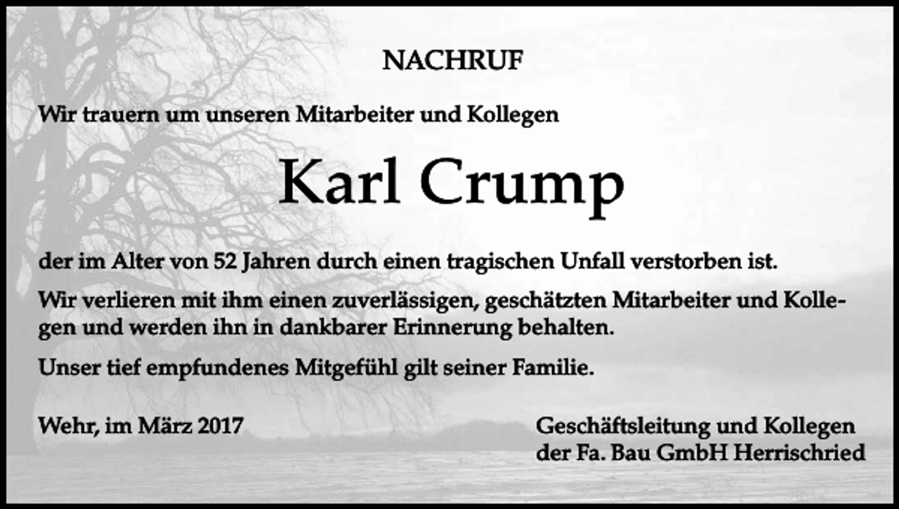 <p>NACHRUF<br />Wir trauern um unseren Mitarbeiter und Kollegen</p><p>Karl Crump<br />der im Alter von 52 Jahren durch einen tragischen Unfall verstorben ist.<br />Wir verlieren mit ihm einen zuverlässigen, geschätzten Mitarbeiter und Kollegen und werden ihn in dankbarer Erinnerung behalten.<br />Unser tief empfundenes Mitgefühl gilt seiner Familie.<br />Wehr, im März 2017</p><p>Geschäftsleitung und Kollegen<br />der Fa. Bau GmbH Herrischried</p>