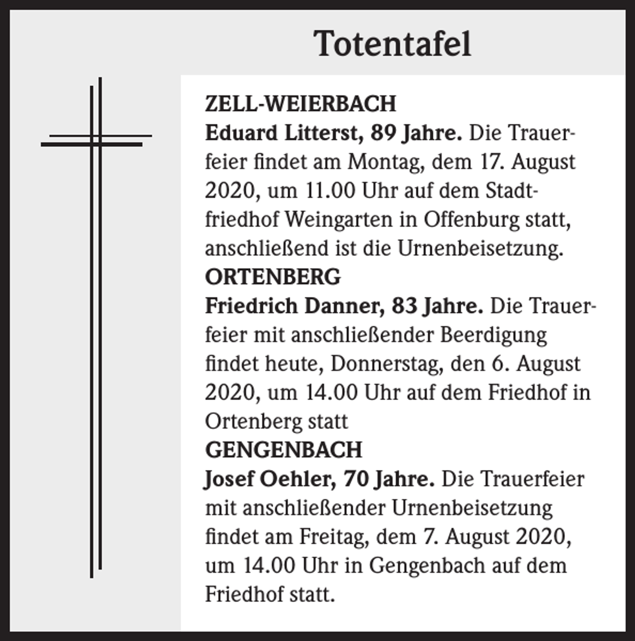<p>Totentafel<br />ZELL-WEIERBACH<br />Eduard Litterst, 89 Jahre. Die Trauerfeier findet am Montag, dem 17. August<br />2020, um 11.00 Uhr auf dem Stadtfriedhof Weingarten in Offenburg statt,<br />anschließend ist die Urnenbeisetzung.<br />ORTENBERG<br />Friedrich Danner, 83 Jahre. Die Trauerfeier mit anschließender Beerdigung<br />findet heute, Donnerstag, den 6. August<br />2020, um 14.00 Uhr auf dem Friedhof in<br />Ortenberg statt<br />GENGENBACH<br />Josef Oehler, 70 Jahre. Die Trauerfeier<br />mit anschließender Urnenbeisetzung<br />findet am Freitag, dem 7. August 2020,<br />um 14.00 Uhr in Gengenbach auf dem<br />­Friedhof statt.</p>