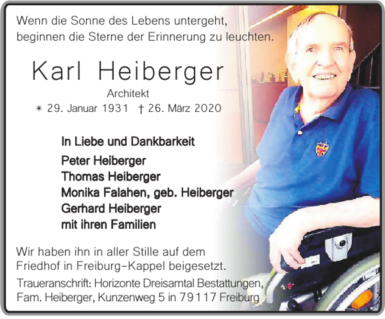 <p>Wenn die Sonne des Lebens untergeht,<br />beginnen die Sterne der Erinnerung zu leuchten.</p><p>Karl Heiberger<br />Architekt<br />* 29. Januar 1931 † 26. März 2020</p><p>In Liebe und Dankbarkeit<br />Peter Heiberger<br />Thomas Heiberger<br />Monika Falahen, geb. Heiberger<br />Gerhard Heiberger<br />mit ihren Familien<br />Wir haben ihn in aller Stille auf dem<br />Friedhof in Freiburg-Kappel beigesetzt.<br />Traueranschrift: Horizonte Dreisamtal Bestattungen,<br />Fam. Heiberger, Kunzenweg 5 in 79117 Freiburg</p>