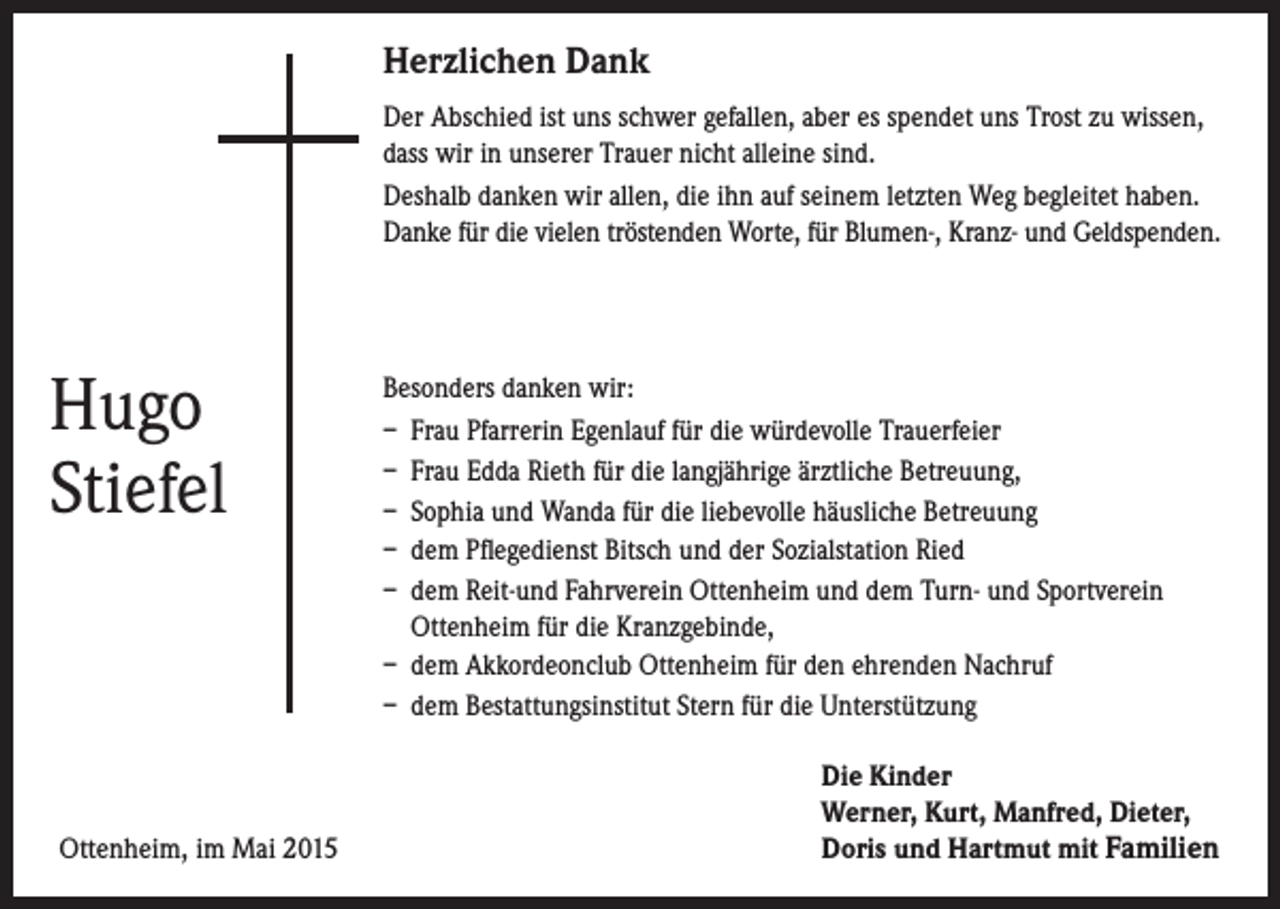 <p>Herzlichen Dank</p><p>Der Abschied ist uns schwer gefallen, aber es spendet uns Trost zu wissen,</p><p>dass wir in unserer Trauer nicht alleine sind.<br />Deshalb danken wir allen, die ihn auf seinem letzten Weg begleitet haben.<br />Danke für die vielen tröstenden Worte, für Blumen-, Kranz- und Geldspenden.</p><p>Hugo<br />Stiefel</p><p>Besonders danken wir:<br />– Frau Pfarrerin Egenlauf für die würdevolle Trauerfeier<br />– Frau Edda Rieth für die langjährige ärztliche Betreuung,<br />– Sophia und Wanda für die liebevolle häusliche Betreuung<br />– dem Pflegedienst Bitsch und der Sozialstation Ried<br />– dem Reit-und Fahrverein Ottenheim und dem Turn- und Sportverein<br />Ottenheim für die Kranzgebinde,<br />– dem Akkordeonclub Ottenheim für den ehrenden Nachruf<br />– dem Bestattungsinstitut Stern für die Unterstützung</p><p>Ottenheim, im Mai 2015</p><p>Die Kinder<br />erner, Kurt, Manfred, Dieter,<br />W<br />Doris und Hartmut mit Familien</p>