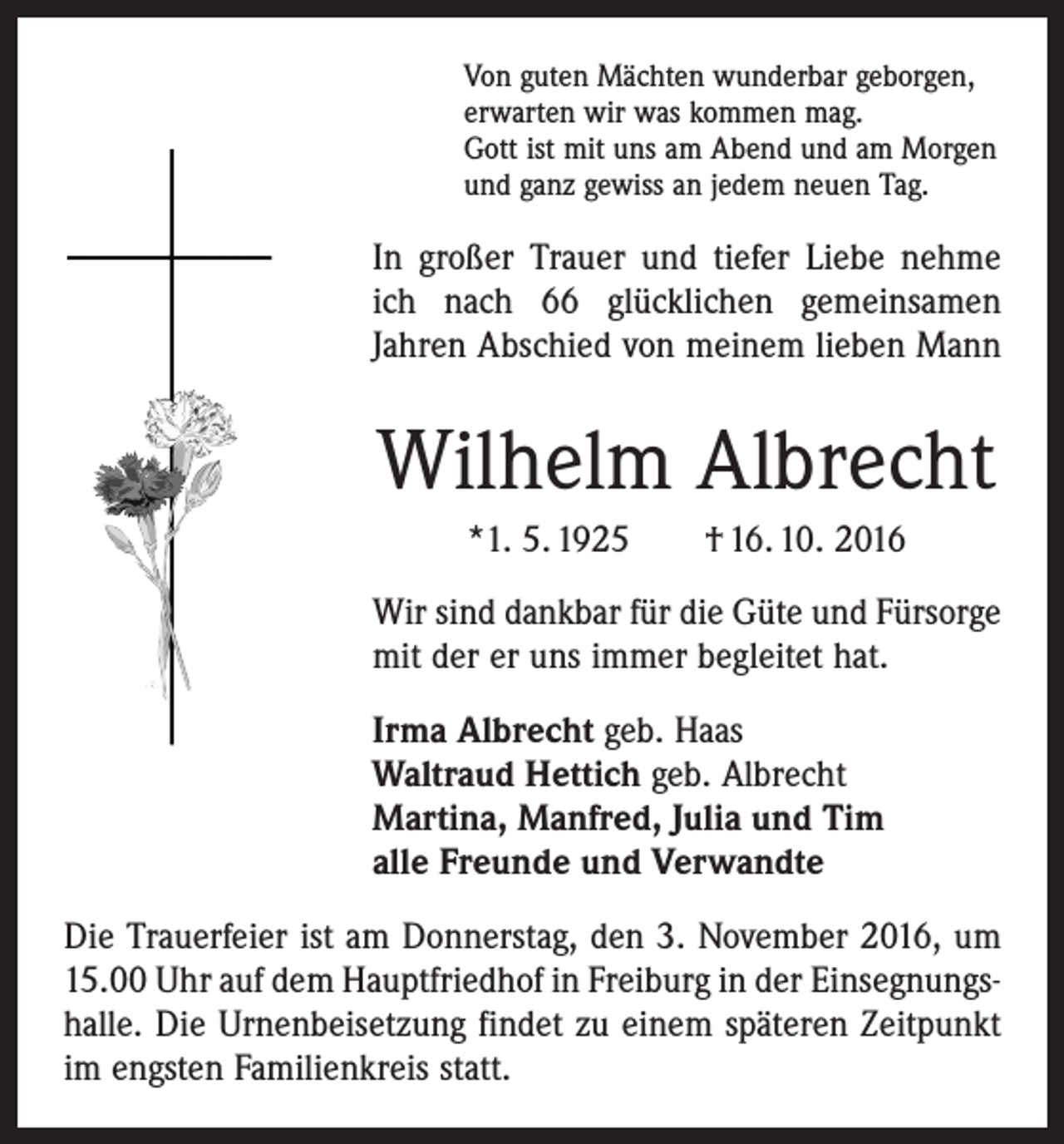 <p>Von guten Mächten wunderbar geborgen,<br />erwarten wir was kommen mag.<br />Gott ist mit uns am Abend und am Morgen<br />und ganz gewiss an jedem neuen Tag.</p><p>In großer Trauer und tiefer Liebe nehme<br />ich nach 66 glücklichen gemeinsamen<br />­Jahren Abschied von meinem lieben Mann</p><p>Wilhelm Albrecht<br />*1. 5. 1925 † 16. 10. 2016<br />Wir sind dankbar für die Güte und Fürsorge<br />mit der er uns immer begleitet hat.<br />Irma Albrecht geb. Haas<br />Waltraud Hettich geb. Albrecht<br />Martina, Manfred, Julia und Tim<br />alle Freunde und Verwandte<br />Die Trauerfeier ist am Donnerstag, den 3. November 2016, um<br />15.00 Uhr auf dem Hauptfriedhof in Freiburg in der Einsegnungs­<br />halle. Die Urnenbeisetzung findet zu einem späteren ­Zeitpunkt<br />im engsten Familienkreis statt.</p>