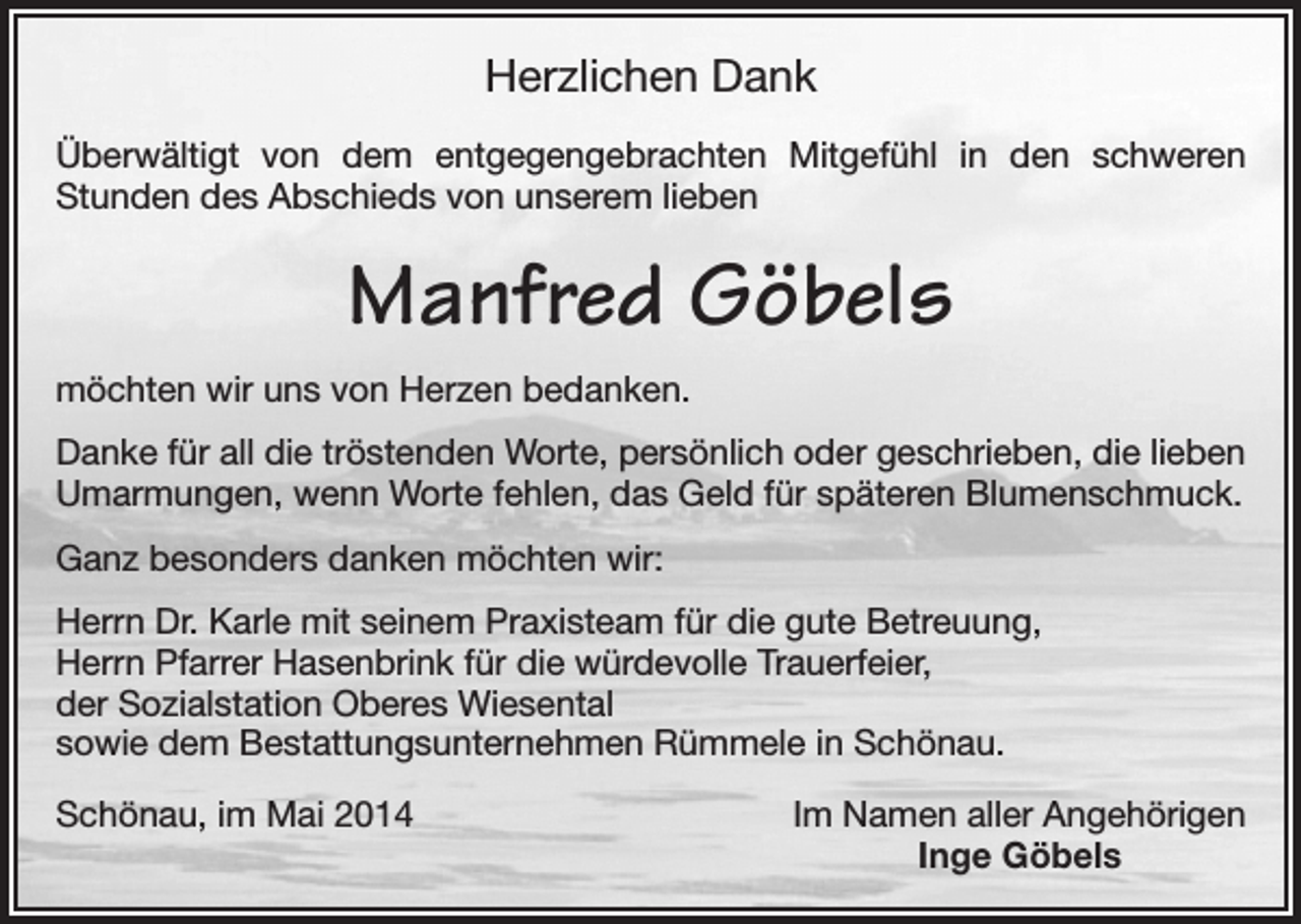 <p>Herzlichen Dank<br />Überwältigt von dem entgegengebrachten Mitgefühl in den schweren<br />Stunden des Abschieds von unserem lieben</p><p>Manfred Göbels<br />möchten wir uns von Herzen bedanken.<br />Danke für all die tröstenden Worte, persönlich oder geschrieben, die lieben<br />Umarmungen, wenn Worte fehlen, das Geld für späteren Blumenschmuck.<br />Ganz besonders danken möchten wir:<br />Herrn Dr. Karle mit seinem Praxisteam für die gute Betreuung,<br />Herrn Pfarrer Hasenbrink für die würdevolle Trauerfeier,<br />der Sozialstation Oberes Wiesental<br />sowie dem Bestattungsunternehmen Rümmele in Schönau.<br />Schönau, im Mai 2014</p><p>Im Namen aller Angehörigen<br />Inge Göbels</p>