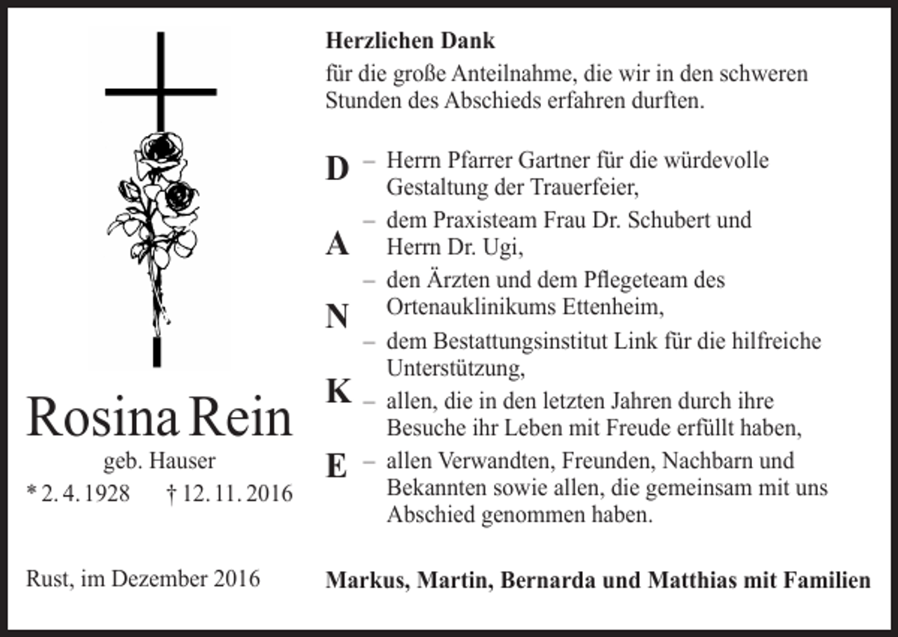 <p>Herzlichen Dank<br />für die große Anteilnahme, die wir in den schweren<br />­Stunden des Abschieds erfahren durften.</p><p>D<br />A<br />N</p><p>– Herrn Pfarrer Gartner für die würdevolle<br />­Gestaltung der Trauerfeier,<br />– dem Praxisteam Frau Dr. Schubert und<br />Herrn Dr. Ugi,<br />– den Ärzten und dem Pflegeteam des<br />­Ortenauklinikums Ettenheim,<br />– dem Bestattungsinstitut Link für die hilfreiche<br />Unterstützung,<br />– allen, die in den letzten Jahren durch ihre<br />Besuche ihr Leben mit Freude erfüllt haben,<br />– allen Verwandten, Freunden, Nachbarn und<br />Bekannten sowie allen, die gemeinsam mit uns<br />Abschied genommen haben.</p><p>Rosina Rein</p><p>K</p><p>geb. Hauser<br />* 2. 4. 1928 † 12. 11. 2016</p><p>E</p><p>Rust, im Dezember 2016</p><p>Markus, Martin, Bernarda und Matthias mit Familien</p>