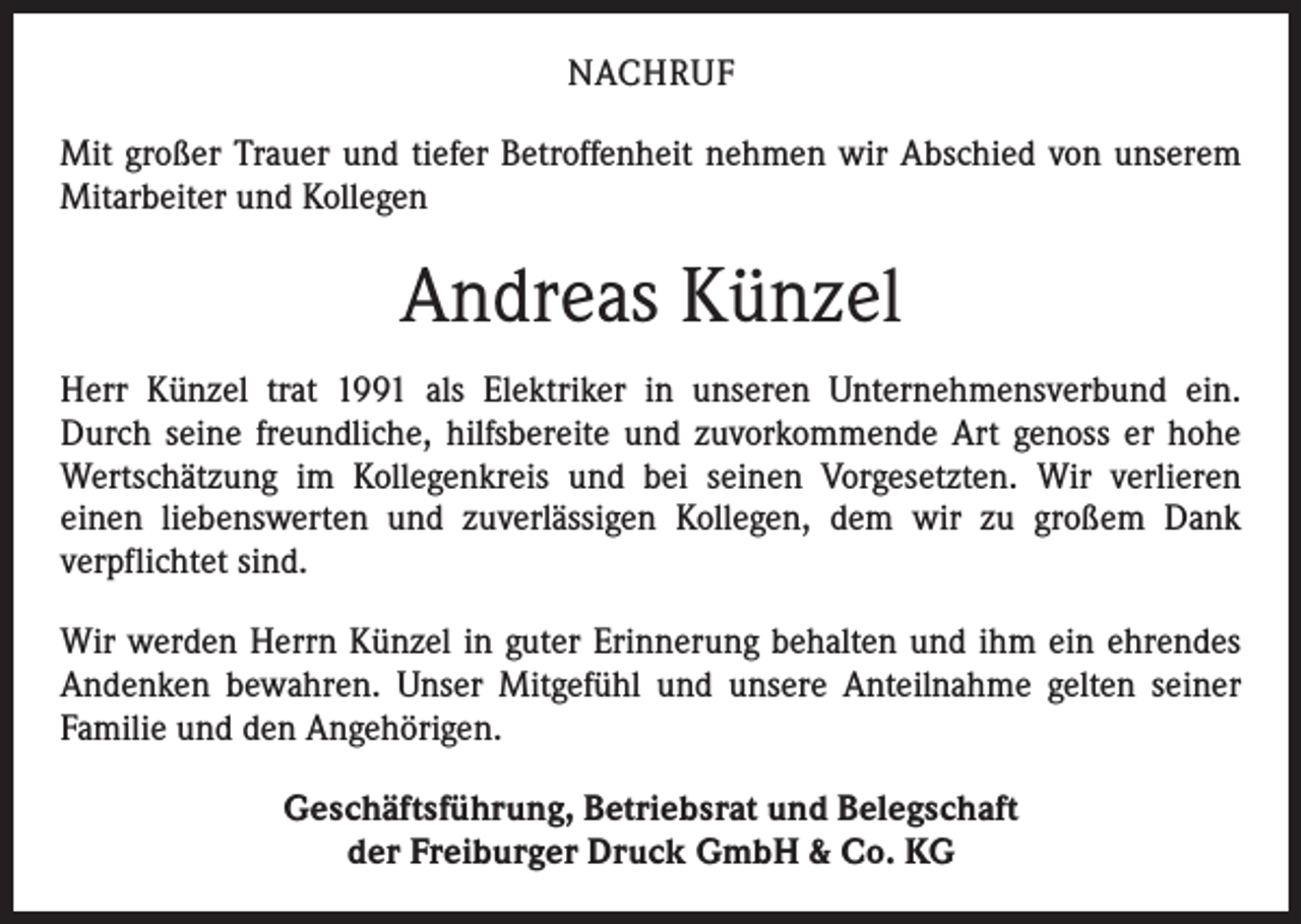<p>NACHRUF<br />Mit großer Trauer und tiefer Betroffenheit nehmen wir Abschied von unserem<br />Mitarbeiter und Kollegen</p><p>Andreas Künzel<br />Herr Künzel trat 1991 als Elektriker in unseren Unternehmensverbund ein.<br />Durch seine freundliche, hilfsbereite und zuvorkommende Art genoss er hohe<br />Wertschätzung im Kollegenkreis und bei seinen Vorgesetzten. Wir verlieren<br />einen liebenswerten und zuverlässigen Kollegen, dem wir zu großem Dank<br />verpflichtet sind.<br />Wir werden Herrn Künzel in guter Erinnerung behalten und ihm ein ehrendes<br />Andenken bewahren. Unser Mitgefühl und unsere Anteilnahme gelten seiner<br />­Familie und den Angehörigen.<br />Geschäftsführung, Betriebsrat und Belegschaft<br />der Freiburger Druck GmbH &amp; Co. KG</p>