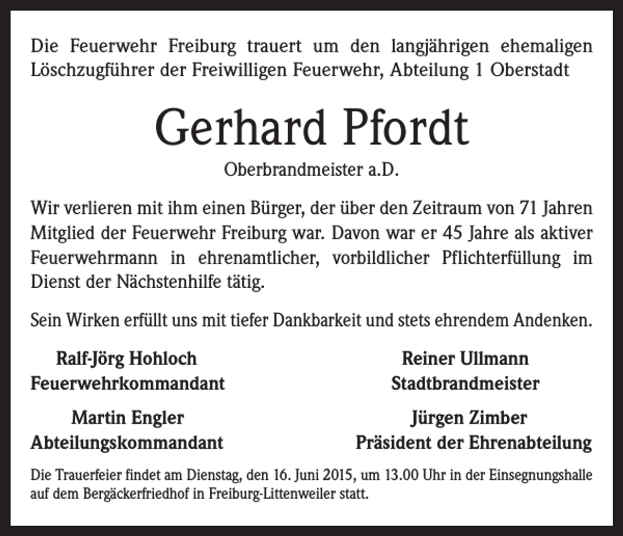<p>Die Feuerwehr Freiburg trauert um den langjährigen ehemaligen<br />Löschzugführer der Freiwilligen Feuerwehr, Abteilung 1 Oberstadt</p><p>Gerhard Pfordt<br />Oberbrandmeister a.D.</p><p>Wir verlieren mit ihm einen Bürger, der über den Zeitraum von 71 Jahren<br />Mitglied der Feuerwehr Freiburg war. Davon war er 45 Jahre als aktiver<br />Feuerwehrmann in ehrenamtlicher, vorbildlicher Pflichterfüllung im<br />Dienst der Nächstenhilfe tätig.<br />Sein Wirken erfüllt uns mit tiefer Dankbarkeit und stets ehrendem Andenken.<br />Ralf-Jörg Hohloch<br />Feuerwehrkommandant<br />Martin Engler<br />Abteilungskommandant</p><p>Reiner Ullmann<br />Stadtbrandmeister<br />Jürgen Zimber<br />Präsident der Ehrenabteilung</p><p>Die Trauerfeier findet am Dienstag, den 16. Juni 2015, um 13.00 Uhr in der Einsegnungshalle<br />auf dem Bergäckerfriedhof in Freiburg-Littenweiler statt.</p>